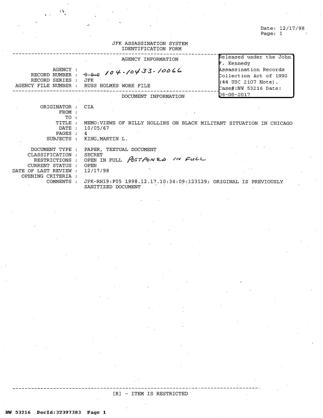 handle is hein.jfk/jfkarch06814 and id is 1 raw text is: 




Date: 12/17/98
Page: 1


JFK ASSASSINATION SYSTEM
   IDENTIFICATION FORM


                                  AGENCY INFORMATION

            AGENCY :/              - 10d33-   /oo64
     RECORD NUMBER :  --49-     0
     RECORD SERIES    JFK
AGENCY FILE NUMBER    RUSS HOLMES WORK FILE

                                  DOCUMENT INFORMATION


ORIGINATOR    CIA
      FROM
        TO
     TITLE    MEMO:VIEWS OF BILLY HOLLINS ON BLACK MILITANT  SITUATION IN CHICAGO
     DATE     10/05/67
     PAGES    4
  SUBJECTS    KING,MARTIN L.


      DOCUMENT TYPE
      CLASSIFICATION
      RESTRICTIONS
      CURRENT STATUS
DATE OF LAST REVIEW
   OPENING CRITERIA
           COMMENTS


PAPER, TEXTUAL DOCUMENT
SECRET
OPEN IN FULL  /0S 7/N  2-0   /o' PaC 1-L-
OPEN
12/17/98

JFK-RH19:FO5 1998.12.17.10:34:09:123129: ORIGINAL  IS PREVIOUSLY
SANITIZED DOCUMENT


[R] - ITEM IS RESTRICTED


NW 53216  Dold:32397383   Page 1


Released under the John
r. Kennedy
kssassination Records
lollection Act of 1992
(44 USC 2107 Note).
ase#:NW  53216 Date:
36-08-2017


