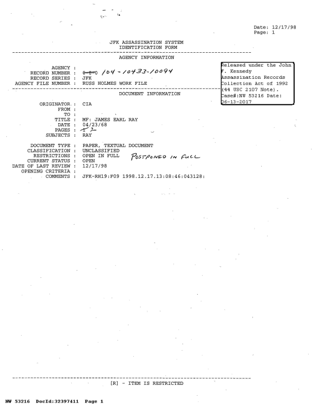 handle is hein.jfk/jfkarch06826 and id is 1 raw text is: 




Date: 12/17/98
Page: 1


                               JFK ASSASSINATION SYSTEM
                                  IDENTIFICATION FORM

                                  AGENCY INFORMATION
                                                                   eleased u
            AGENCY :
      RECORD NUMBER : e-00   /09  - /O09'3 /OO91                   T. Kennedy
      RECORD SERIES : JFK                                          kssassinat
 AGENCY FILE NUMBER : RUSS HOLMES WORK FILE                       [ollection
-        ---------------------------------------------------------------------(44 USC 21
                                  DOCUMENT INFORMATION             -


ORIGINATOR-:  CIA
      FROM
        TO
     TITLE :  MF: JAMES EARL RAY
     DATE  :  04/23/68
     PAGES : 21 2-L
  SUBJECTS :  RAY


  ,as tt~ jw  5
)6-13-2017


nder the John

ion Records
Act  of 1992
07 Note).
3216 Date:


      DOCUMENT TYPE
      CLASSIFICATION
      RESTRICTIONS
      CURRENT STATUS
DATE OF LAST REVIEW
   OPENING CRITERIA
           COMMENTS


PAPER, TEXTUAL DOCUMENT
UNCLASSIFIED
OPEN IN FULL    /.5roo      /L
OPEN
12/17/98

JFK-RH19:FO9 1998.12.17.13:08:46:043128:


[R] - ITEM IS RESTRICTED


NW 53216  Doeld:32397411 Page 1


