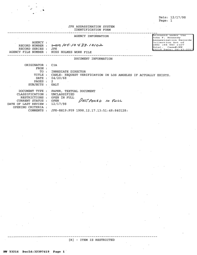 handle is hein.jfk/jfkarch06832 and id is 1 raw text is: 




Date: 12/17/98
Page: 1


JFK ASSASSINATION SYSTEM
   IDENTIFICATION FORM

   AGENCY INFORMATION                         -


     RECORD
     RECORD
AGENCY FILE


JFK
RUSS HOLMES WORK FILE


easecl under the
hn F. Kennedy
se=ssinat ionReod
1ection Act of
92 (44 UsC 2107
   e Cse#:NW


                                   DOCUMENT INFORMATION

         ORIGINATOR :  CIA
               FROM
                 TO :  IMMEDIATE DIRECTOR
              TITLE :  CABLE: REQUEST VERIFICATION IN LOS ANGELES  IF ACTUALLY EXISTS.
              DATE  :  04/20/68
              PAGES :  2
           SUBJECTS :  GALT

      DOCUMENT TYPE :  PAPER, TEXTUAL DOCUMENT
      CLASSIFICATION : UNCLASSIFIED
      RESTRICTIONS  :  OPEN IN FULL
      CURRENT STATUS : OPEN          /2OSF&oDNE.)   /A F74L-
DATE OF LAST REVIEW :  12/17/98
   OPENING CRITERIA
           COMMENTS :  JFK-RH19:FO9 1998.12.17.13:51:48:840128:


[R] - ITEM IS RESTRICTED


NW 53216  Doold:32397419  Page 1


AGENCY
NUMBER
SERIES
NUMBER


I'.


F -3



