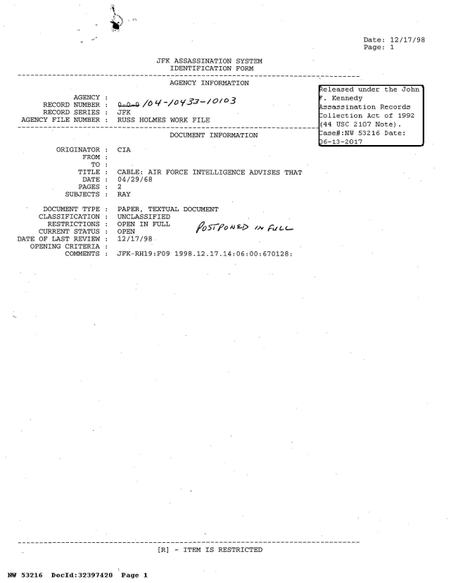 handle is hein.jfk/jfkarch06833 and id is 1 raw text is: 




Date: 12/17/98
Page: 1


                                JFK ASSASSINATION  SYSTEM
                                   IDENTIFICATION  FORM

                                   AGENCY  INFORMATION
                                                                      teleased under the John
             AGENCY :. Kennedy
      RECORD NUMBER :    -     /                                       ssassination Records
      RECORD SERIES    JFK                                            -ollection Act of 1992
 AGENCY FILE NUMBER :  RUSS HOLMES WORK  FILE
--------------------------------------------------------------------44 USC 2107 Note
                                   DOCUMENT  INFORMATION               ase#:NU 53216 Date:
                                                                      16-13-2017


ORIGINATOR
      FROM
        TO
     TITLE
     DATE
     PAGES
  SUBJECTS


      DOCUMENT TYPE
      CLASSIFICATION
      RESTRICTIONS
      CURRENT STATUS
DATE OF LAST REVIEW
   OPENING CRITERIA
           COMMENTS


CIA


CABLE: AIR FORCE  INTELLIGENCE ADVISES THAT
04/29/68
2
RAY

PAPER, TEXTUAL DOCUMENT
UNCLASSIFIED
OPEN IN FULL      A)   -      > 0 'Or C-
OPEN
12/17/98

JFK-RH19:FO9 1998.12.17.14:06:00:670128:


[R] - ITEM IS RESTRICTED


NW 53216  Doeld:32397420  Page  1


