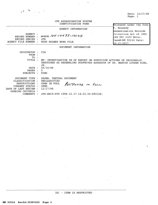 handle is hein.jfk/jfkarch06835 and id is 1 raw text is: 







JFK ASSASSINATION SYSTEM
   IDENTIFICATION FORM

   AGENCY INFORMATION


     RECORD
     RECORD
AGENCY FILE


JFK
RUSS HOLMES WORK FILE


Date: 12/17/98
Page: 1


keleased under the John
F. Kennedy
Assassination Records
Collection Act of 1992
(44 USC 2107 Note).
Case#:NU 53216 Date:
36-13-2017


DOCUMENT INFORMATION


ORIGINATOR :  CIA
      FROM
        TO
     TITLE :  MF: INVESTIGATION IN OF REPORT ON SUSPICION ACTIONS  OF ORIGINALLY
              DESCRIBED AS RESEMBLING SUSPECTED ASSASSIN  OF DR. MARTIN LUTHER KING,
              JR.
      DATE :  05/16/68
      PAGES : 2
  SUBJECTS :  KING


      DOCUMENT TYPE
      CLASSIFICATION
      RESTRICTIONS
      CURRENT STATUS
DATE OF LAST REVIEW
   OPENING CRITERIA
           COMMENTS


PAPER, TEXTUAL DOCUMENT
UNCLASSIFIED
OPEN IN FULL
OPEN
12/17/98


1A, r- -L-


JFK-RH19:FO9 1998.12.17.14:23:30:983128:


[R] - ITEM IS RESTRICTED


NW 53216  Doeld:32397422  Page 1


AGENCY
NUMBER
SERIES
NUMBER


