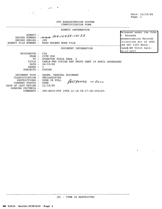 handle is hein.jfk/jfkarch06843 and id is 1 raw text is: 




Date: 12/18/98
Page: 1


                                 JFK ASSASSINATION SYSTEM
                                    IDENTIFICATION FORM

                                    AGENCY INFORMATION
                                                                           Zeleased under the John
             AGENCY  :. Kennedy
             E  DNUMBER                                                     ssassination Records
      RECORD SERIES  : JFK
                       RECOD SEIES FK            ollection Act of 1992
 AGENCY FILE NUMBER  : RUSS  HOLMES WORK FILE
-4------------------------------------------------------------------------(44  USC 2107 Note).
                                    DOCUMENT INFORMATION                    ase#:NU 53216 Date:
                                                                           16-13-2017


ORIGINATOR
      FROM
        TO
     TITLE
     DATE
     PAGES
  SUBJECTS


      DOCUMENT TYPE
      CLASSIFICATION
      RESTRICTIONS
      CURRENT STATUS
DATE OF LAST REVIEW
   OPENING CRITERIA
           COMMENTS


CIA
CITE DIR
DIRECTOR 92664  PARA  2
CABLE:TWO COPIES  REF PHOTO SENT 19 APRIL ADDRESSED
04/19/68
1
COPIES


PAPER, TEXTUAL DOCUMENT
UNCLASSIFIED
OPEN IN FULL
OPEN
12/18/98


/ /  a -L


JFK-RH19:FO9  1998.12.18.08:17:08:356129:


[R] - ITEM IS RESTRICTED


NW 53216  Doeld:32397452   Page 1



