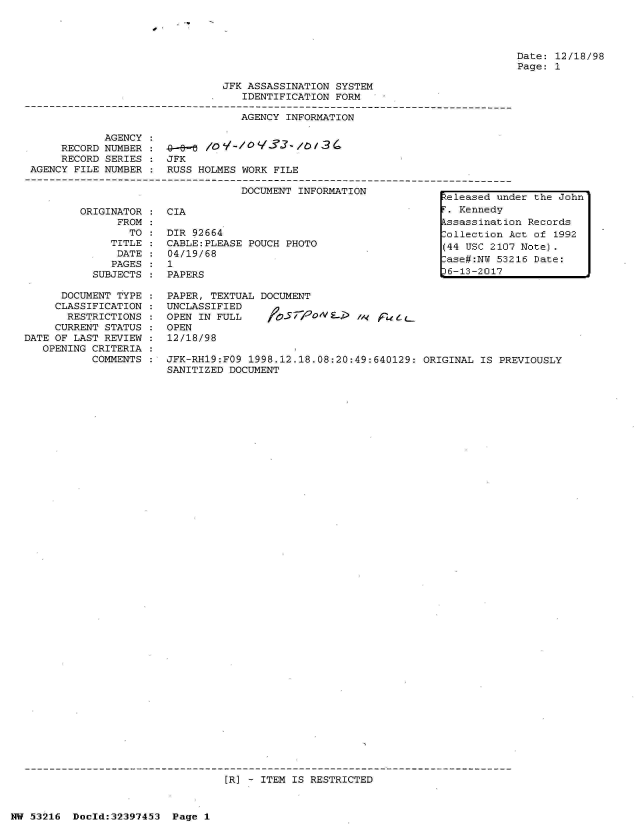 handle is hein.jfk/jfkarch06844 and id is 1 raw text is: 




Date: 12/18/98
Page: 1


JFK ASSASSINATION SYSTEM
   IDENTIFICATION FORM

   AGENCY INFORMATION


           AGENCY
     RECORD NUMBER
     RECORD SERIES
AGENCY FILE NUMBER



       ORIGINATOR
             FROM
               TO
            TITLE
            DATE
            PAGES
         SUBJECTS


4-e-a0'll
JFK
RUSS HOLMES WORK FILE

           DOCUMENT INFORMATION           eleased un

CIA                                       . Kennedy
                                         9ssassinati
DIR 92664                                Collection I
CABLE:PLEASE POUCH PHOTO                 (44 USC 210
04/19/68(4                                   S21
1   9ase#:N                                     W 532
PAPERS                                    6-13-2017


     DOCUMENT TYPE : PAPER, TEXTUAL DOCUMENT
     CLASSIFICATION : UNCLASSIFIED
     RESTRICTIONS  : OPEN IN FULL   fOsrpoNa.    /  fleLL
     CURRENT STATUS : OPEN
DATE OF LAST REVIEW : 12/18/98
   OPENING CRITERIA
          COMMENTS : JFK-RH19:FO9 1998.12.18.08:20:49:640129: ORIGINAL IS PREVIOUSLY
                     SANITIZED DOCUMENT


[R] - ITEM IS RESTRICTED


NW 53216 Doold:32397453 Page 1


If


der the John

)n Records
Act of 1992
7 Note).
216 Date:


