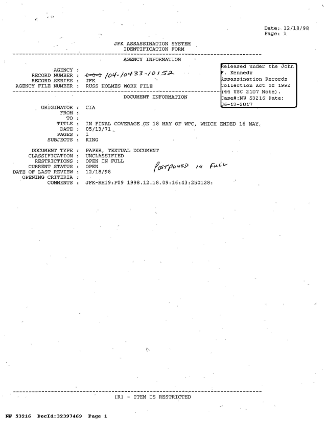 handle is hein.jfk/jfkarch06855 and id is 1 raw text is: 




Date:- 12/18/98
Page: 1


JFK ASSASSINATION SYSTEM
   IDENTIFICATION FORM

   AGENCY INFORMATION


            AGENCY
     RECORD NUMBER
     RECORD SERIES
AGENCY FILE NUMBER


    0- lo  l- o g  . 3 3-/ 0 /5 L
JFK
RUSS HOLMES WORK FILE


DOCUMENT INFORMATION


ORIGINATOR
      FROM
        TO
     TITLE
     DATE
     PAGES
  SUBJECTS


      DOCUMENT TYPE
      CLASSIFICATION
      RESTRICTIONS
      CURRENT STATUS
DATE OF LAST REVIEW
   OPENING CRITERIA
           COMMENTS


CIA                                        r


IN FINAL COVERAGE ON 18 MAY OF WPC, WHICH ENDED  16 MAY,
05/13/71
1
KING


PAPER, TEXTUAL DOCUMENT
UNCLASSIFIED
OPEN IN FULL
OPEN                         A/oo nL?
12/18/98              '   '


JFK-RH19:FO9 1998.12.18.09:16:43:250128:


[R] - ITEM IS RESTRICTED


NW 53216  Dold:32397469   Page 1


Released under the John
T. Kennedy
Pssassination Records
Collection Act of 1992
(44 USC 2107 Note).
-ase#:NW 53216 Date:
i6-13?-201l7


. v F -


