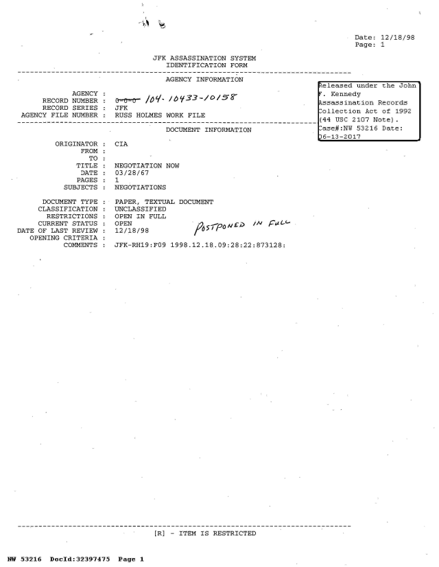 handle is hein.jfk/jfkarch06860 and id is 1 raw text is: 


A


Date: 12/18/98
Page: 1


                                JFK ASSASSINATION SYSTEM
                                   IDENTIFICATION FORM

                                   AGENCY INFORMATION
                                                                       teleased under the John
             AGENCY :                                                   . Kennedy
      RECORD NUMBER :                                                   ssassination Records
      RECORD SERIES    JFK                                             -ollection Act of 1992
 AGENCY FILE NUMBER :  RUSS HOLMES WORK FILE
-4----------------------------------------------------------------------(44 USC 2107 Note).
                                   DOCUMENT INFORMATION                 ase#:NU 53216 Date:
                                                                       16-13-2017


         ORIGINATOR
               FROM
                 TO
              TITLE
              DATE
              PAGES
           SUBJECTS

      DOCUMENT TYPE
      CLASSIFICATION
      RESTRICTIONS
      CURRENT STATUS
DATE OF LAST REVIEW
   OPENING CRITERIA
           COMMENTS


CIA


NEGOTIATION NOW
03/28/67
1
NEGOTIATIONS


PAPER, TEXTUAL DOCUMENT
UNCLASSIFIED
OPEN IN FULL
OPEN                             /A' f / tL-d
12/18/98

JFK-RH19:FO9 1998.12.18.09:28:22:873128:


[R] - ITEM IS RESTRICTED


NW 53216  Doeld:32397475  Page 1


