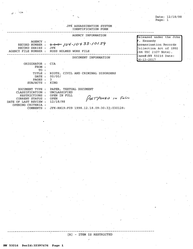 handle is hein.jfk/jfkarch06861 and id is 1 raw text is: 




N-


Date: 12/18/98
Page: 1


                               JFK ASSASSINATION SYSTEM
                                  IDENTIFICATION FORM

                                  AGENCY INFORMATION
                                                                     teleased
            AGENCY :                                                  . Kenned
     RECORD NUMBER :ssassina
     RECORD SERIES :  JFK                                             ollectio
AGENCY FILE NUMBER :  RUSS HOLMES WORK FILE                          (44 USC 2

                                  DOCUMENT INFORMATION                ase#:NU
                                                                     16-13-201


ORIGINATOR
      FROM
        TO
     TITLE
     DATE
     PAGES
  SUBJECTS


      DOCUMENT TYPE
      CLASSIFICATION
      RESTRICTIONS
      CURRENT STATUS
DATE OF LAST REVIEW
   OPENING CRITERIA
           COMMENTS


CIA


RIOTS, CIVIL AND CRIMINAL DISORDERS
00/00/
3
KING


PAPER, TEXTUAL DOCUMENT
UNCLASSIFIED
OPEN IN FULL
OPEN                9os7/20#ii
12/18/98


/   F(


JFK-RH19:FO9 1998.12.18.09:30:33:030128:


[R] - ITEM IS RESTRICTED


NW 53216  Doeld:32397476  Page 1


under the John
v
tion Records
n Act of 1992
107 Note).
53216 Date:
7


