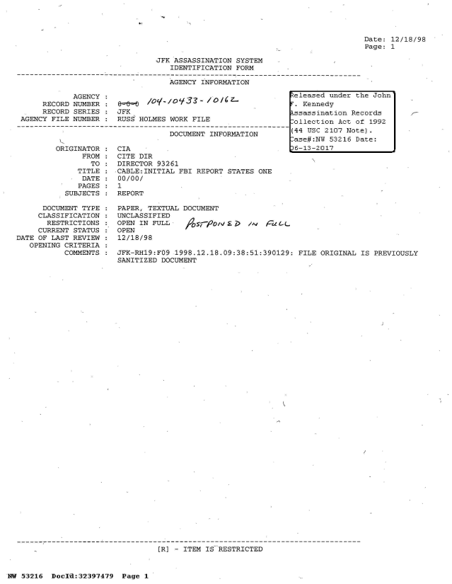 handle is hein.jfk/jfkarch06864 and id is 1 raw text is: 




Date: 12/18/98
Page: 1


JFK ASSASSINATION SYSTEM
   IDENTIFICATION FORM

   AGENCY INFORMATION


            AGENCY
     RECORD NUMBER
     RECORD SERIES
AGENCY FILE NUMBER


&.     /O-,O933-   /O/Cz.
JFK
RUSS HOLMES WORK FILE


                          DOCUMENT INFORMATION

ORIGINATOR    CIA
      FROM    CITE DIR
        TO :  DIRECTOR 93261
     TITLE :CABLE:INITIAL   FBI REPORT STATES ONE
     DATE  :  00/00/
     PAGES:   1
  SUBJECTS :  REPORT


      DOCUMENT TYPE
      CLASSIFICATION
      RESTRICTIONS
      CURRENT STATUS
DATE OF LAST REVIEW
   OPENING CRITERIA
           COMMENTS


PAPER, TEXTUAL DOCUMENT
UNCLASSIFIED
OPEN IN FULL                  n;, raL.
OPEN
12/18/98

JFK-RH19:FO9 1998.12.18.09:38:51:390129: FILE ORIGINAL  IS PREVIOUSLY
SANITIZED DOCUMENT


[R] - ITEM IS RESTRICTED


HW 53216  Docrd:32397479  Page 1


Released under the John
F. Kennedy
kssassination Records
lollection Act of 1992
(44 USC 2107 Note).
ase#:NW  53216 Date:
36-13-2017


