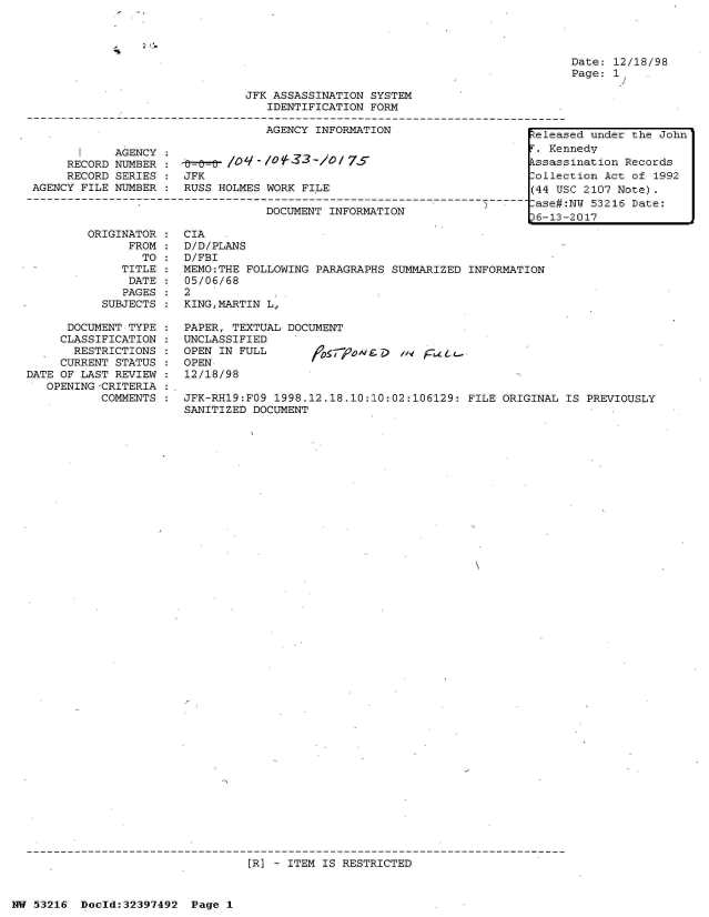 handle is hein.jfk/jfkarch06874 and id is 1 raw text is: 




Date: 12/18/98
Page: 1 /


                               JFK ASSASSINATION SYSTEM
                                  IDENTIFICATION FORM

                                  AGENCY INFORMATION                     telea

       I    AGENCY :. Ke
     RECORD NUMBER :        /O   -/of  3-lo/7S                           kssas
     RECORD SERIES :  JFK                                                Colle
AGENCY FILE NUMBER :  RUSS HOLMES WORK FILE                              (44 U

                                  DOCUMENT INFORMATION                  t6a13
                                                                         6-13-


ORIGINATOR
      FROM
        TO
     TITLE
     DATE
     PAGES
  SUBJECTS


      DOCUMENT TYPE
      CLASSIFICATION
      RESTRICTIONS
      CURRENT STATUS
DATE OF LAST REVIEW
   OPENING -CRITERIA
           COMMENTS


CIA
D/D/PLANS
D/FBI
MEMO:THE FOLLOWING PARAGRAPHS SUMMARIZED INFORMATION
05/06/68
2
KING,MARTIN L,


PAPER, TEXTUAL DOCUMENT
UNCLASSIFIED
OPEN IN FULL                  . 4
OPEN
12/18/98


JFK-RH19:FO9 1998.12.18.10:10:02:106129: FILE ORIGINAL  IS PREVIOUSLY
SANITIZED DOCUMENT


:R] - ITEM IS RESTRICTED


NW 53216  Doold:32397492  Page 1


4


sed under the John
nnedy
sination Records
ction Act of 1992
SC 2107 Note).
:NY 53216 Date:
-2017


.1


