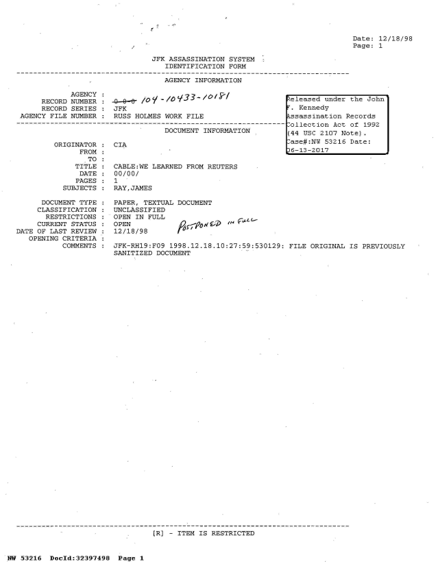 handle is hein.jfk/jfkarch06879 and id is 1 raw text is: 




Date: 12/18/98
Page: 1


JFK ASSASSINATION SYSTEM
   IDENTIFICATION FORM


AGENCY INFORMATION


            AGENCY                 lo:3 a2 /0 /k1
     RECORD NUMBER    Ao--eY /0    (O1.-   /
     RECORD SERIES  : JFK
AGENCY FILE NUMBER  : RUSS HOLMES WORK  FILE

                                  DOCUMENT  INFORMATION


         ORIGINATOR
               FROM
                 TO
              TITLE
              DATE
              PAGES
           SUBJECTS

      DOCUMENT TYPE
      CLASSIFICATION
      RESTRICTIONS
      CURRENT STATUS
DATE OF LAST REVIEW
   OPENING CRITERIA
           COMMENTS


CIA


CABLE:WE LEARNED FROM REUTERS
00/00/
1
RAY,JAMES

PAPER, TEXTUAL DOCUMENT
UNCLASSIFIED
OPEN IN FULL
OPEN                  d
12/18/98       f


JFK-RH19:FO9 1998.12.18.10:27:59:530129:  FILE ORIGINAL IS PREVIOUSLY
SANITIZED DOCUMENT


[R] - ITEM IS RESTRICTED


NW 53216  Doold:32397498  Page  1


Released under the John
r. Kennedy
kssassination Records
Collection Act of 1992
(44 USC 2107 Note).
-ase#:NU 53216 Date:
36-13-2017


