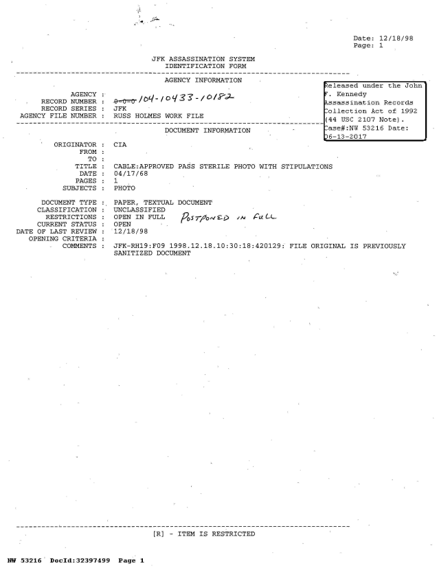 handle is hein.jfk/jfkarch06880 and id is 1 raw text is: 

&A.


JFK ASSASSINATION SYSTEM
   IDENTIFICATION FORM

   AGENCY INFORMATION


            AGENCY
     RECORD NUMBER
     RECORD SERIES
AGENCY FILE NUMBER


JFK
RUSS HOLMES WORK FILE

            DOCUMENT INFORMATION


Date: 12/18/98
Page: 1


ORIGINATOR :  CIA
      FROM
        TO
     TITLE :  CABLE:APPROVED PASS STERILE PHOTO WITH STIPULATIONS
     DATE  :  04/17/68
     PAGES :  1
  SUBJECTS :  PHOTO


      DOCUMENT TYPE
      CLASSIFICATION
      RESTRICTIONS
      CURRENT STATUS
DATE OF LAST REVIEW
   OPENING CRITERIA
        .  COMMENTS


PAPER, TEXTUAL DOCUMENT
UNCLASSIFIED
OPEN IN FULL      57-o1             (L-L
OPEN
12/18/98


JFK-RH19:FO9 1998.12.18.10:30:18:420129: FILE ORIGINAL  IS PREVIOUSLY
SANITIZED DOCUMENT


[R] - ITEM IS RESTRICTED


NW 53216  Doold:32397499  Page 1


Released under the John
iKennedy
  sassination Records
Collection Act of 1992
(44 USC 2107 Note).
-ase#:NU 53216 Date:
36-13-2017


