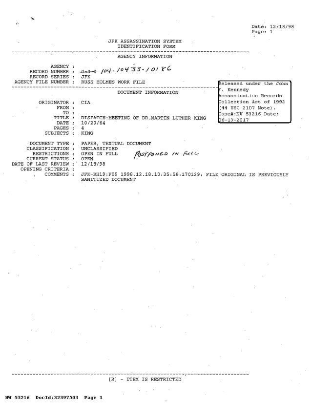 handle is hein.jfk/jfkarch06884 and id is 1 raw text is: 




Date: 12/18/98
Page: 1


JFK ASSASSINATION SYSTEM
   IDENTIFICATION FORM


AGENCY INFORMATION


            AGENCY :
     RECORD NUMBER :-4-     /03-
     RECORD SERIES    JFK
AGENCY FILE NUMBER    RUSS HOLMES WORK FILE

                                 DOCUMENT INFORMATION


ORIGINATOR
      FROM
        TO
     TITLE
     DATE
     PAGES
  SUBJECTS


CIA


DISPATCH:MEETING OF DR.MARTIN LUTHER KING
10/20/64


4
KING


      DOCUMENT TYPE    PAPER, TEXTUAL DOCUMENT
      CLASSIFICATION  UNCLASSIFIED
      RESTRICTIONS     OPEN IN FULL     bson/D      /W   Eu-
      CURRENT STATUS : OPEN
DATE OF LAST REVIEW    12/18/98
   OPENING CRITERIA
           COMMENTS   JFK-RH19:FO9 1998.12.18.10:35:58:170129: FILE ORIGINAL IS PREVIOUSLY
                       SANITIZED DOCUMENT


[R] - ITEM IS RESTRICTED


NW 53216  Doold:32397503  Page 1


Released under the John
r. Kennedy
kssassination Records
lollection Act of 1992
(44 USC 2107 Note).
lase#:NW 53216 Date:
36-13-2017


