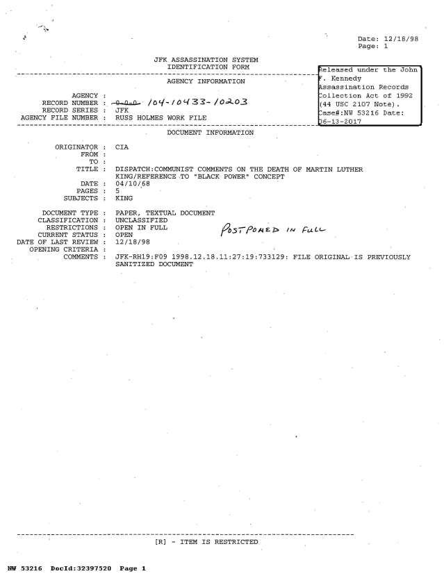 handle is hein.jfk/jfkarch06900 and id is 1 raw text is: 




Date: 12/18/98
Page: 1


                               JFK ASSASSINATION SYSTEM
                                  IDENTIFICATION FORM

                                  AGENCY INFORMATION

            AGENCY
     RECORD NUMBER :-4-.Q-    /O  /3 3  -- / O 3
     RECORD SERIES :  JFK
AGENCY FILE NUMBER :  RUSS HOLMES WORK FILE

                                  DOCUMENT INFORMATION


ORIGINATOR :  CIA
      FROM
        TO


   TITLE

   DATE
   PAGES
SUBJECTS


      DOCUMENT TYPE
      CLASSIFICATION
      RESTRICTIONS
      CURRENT STATUS
DATE OF LAST REVIEW
   OPENING CRITERIA
           COMMENTS


DISPATCH:COMMUNIST COMMENTS ON THE DEATH OF MARTIN LUTHER
KING/REFERENCE TO BLACK POWER CONCEPT
04/10/68
5
KING


PAPER, TEXTUAL DOCUMENT
UNCLASSIFIED
OPEN IN FULL
OPEN
12/18/98


JFK-RH19:FO9 1998.12.18.11:27:19:733129: FILE ORIGINAL-IS  PREVIOUSLY
SANITIZED DOCUMENT


[R] - ITEM IS RESTRICTED


NW 53216  Doeld:32397520  Page 1


teleased under the John
.  Kennedy
kssassination Records
Collection Act of 1992
(44 USC 2107 Note).
ase#:NU  53216 Date:
6-13-2017


//v jratc-


