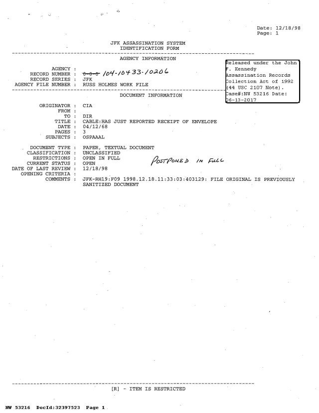 handle is hein.jfk/jfkarch06903 and id is 1 raw text is: 




Date: 12/18/98
Page: 1


                               JFK ASSASSINATION  SYSTEM
                                   IDENTIFICATION FORM

                                   AGENCY INFORMATION
                                                                      eleased L
            AGENCY  :                                                   Kenned
     RECORD NUMBER  :        /      /0 /Z 6ssassinat
     RECORD SERIES  : JFK                                            lollectior
AGENCY FILE NUMBER  : RUSS HOLMES WORK  FILE                         (       2

                                  DOCUMENT  INFORMATION               ase#:NU 5
                                                                      t6-13-201


ORIGINATOR :  CIA
      FROM
        TO :  DIR
     TITLE :  CABLE:HAS JUST REPORTED  RECEIPT OF ENVELOPE
     DATE  :  04/12/68
     PAGES :  3
  SUBJECTS :  OSPAAAL


      DOCUMENT TYPE :  PAPER, TEXTUAL  DOCUMENT
      CLASSIFICATION : UNCLASSIFIED
      RESTRICTIONS:    OPEN IN FULL           /       q         F
      CURRENT STATUS : OPEN
DATE OF LAST REVIEW :  12/18/98
   OPENING CRITERIA
           COMMENTS :  JFK-RH19:FO9  1998.12.18.11:33:03:403129: FILE ORIGINAL IS  PREVIOUSLY
                       SANITIZED DOCUMENT


[R] - ITEM IS RESTRICTED


NW 53216  Doeld:32397523  Page  1


under the John

ion  Records
Act   of 1992
07 Note).
53216 Date:



