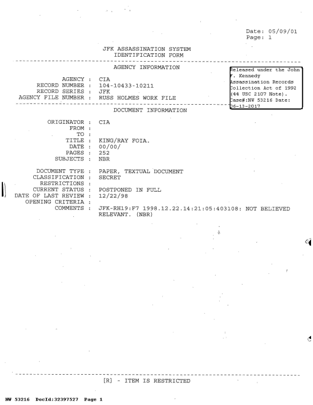 handle is hein.jfk/jfkarch06905 and id is 1 raw text is: 




Date: 05/09/01
Page: 1


JFK ASSASSINATION  SYSTEM
   IDENTIFICATION  FORM


                           AGENCY  INFORMATION

            AGENCY  :  CIA
     RECORD NUMBER  :  104-10433-10211
     RECORD SERIES  :  JFK
AGENCY FILE NUMBER  :  RUSS HOLMES WORK  FILE


DOCUMENT  INFORMATION


ORIGINATOR
      FROM
        TO:
     TITLE
     DATE
     PAGES
  SUBJECTS


      DOCUMENT  TYPE
      CLASSIFICATION
      RESTRICTIONS
      CURRENT STATUS
DATE OF LAST REVIEW
   OPENING CRITERIA
           COMMENTS


CIA


KING/RAY  FOIA.
00/00/
252
NBR


PAPER, TEXTUAL  DOCUMENT
SECRET

POSTPONED  IN FULL
12/22/98

JFK-RH19:F7  1998.12.22.14:21:05:403108:  NOT BELIEVED
RELEVANT.  (NBR)


.4
U


[R] - ITEM IS RESTRICTED


NW 53216 Doeld:32397527 Page 1


keleased under the John
F. Kennedy
Assassination Records
Collection Act of 1992
(44 USC 2107 Note).
Case#:NU 53216 Date:
36-13-2017


