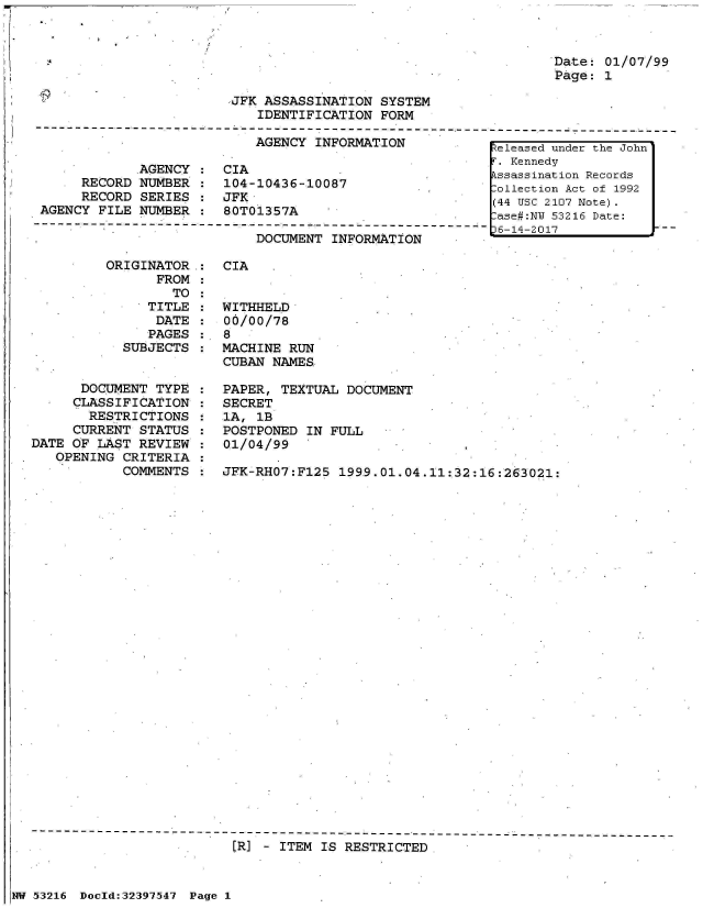 handle is hein.jfk/jfkarch06907 and id is 1 raw text is: 



                                                                  Date- 01/07/99
                                                                  Page: 1

                         JFK ASSASSINATION  SYSTEM
                            IDENTIFICATION  FORM
---------------- ------------- --------------------------- ------------------------------
                            AGENCY INFORMATION            Zeleased under the John
                                                           . Kennedy
             AGENCY  :  CIA                               kssassination Records
      RECORD NUMBER  :  104-10436-10087                   ollection Act of 1992
      RECORD SERIES  :  JFK                               (44 USC 2107 Note)
 AGENCY FILE NUMBER  :  80T01357A                                53216 Date:
        -----  ------------------       ----------------6-14-2017


DOCUMENT  INFORMATION


         ORIGINATOR
                FROM
                  TO
               TITLE
               DATE
               PAGES
            SUBJECTS


      DOCUMENT  TYPE
      CLASSIFICATION
      RESTRICTIONS
      CURRENT STATUS
DATE OF LAST  REVIEW
   OPENING  CRITERIA
            COMMENTS


CIA


WITHHELD
00/00/78
8
MACHINE RUN
CUBAN NAMES

PAPER, TEXTUAL  DOCUMENT
SECRET
1A, 1B
POSTPONED  IN FULL
01/04/99

JFK-RHO7:Fl25  1999.01.04.11:32:16:263021:


[R] - ITEM IS RESTRICTED


NW 53216 Doeld:32397547 Page 1


