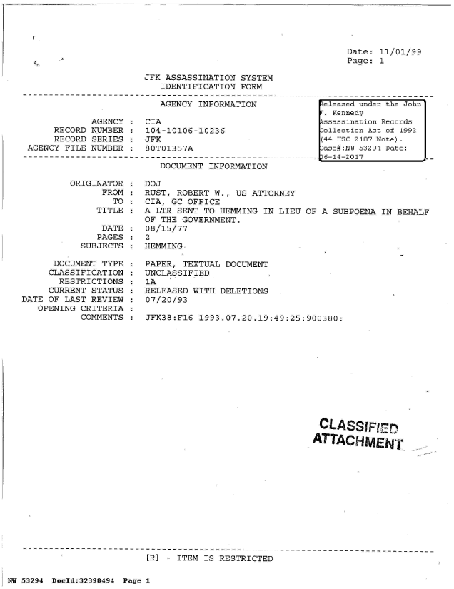 handle is hein.jfk/jfkarch06955 and id is 1 raw text is: 




Date: 11/01/99
Page: 1


JFK ASSASSINATION SYSTEM
   IDENTIFICATION FORM


                         AGENCY INFORMATION

            AGENCY  : CIA
     RECORD NUMBER  : 104-10106-10236
     RECORD SERIES  : JFK
AGENCY FILE NUMBER  : 80T01357A


DOCUMENT INFORMATION


ORIGINATOR :
      FROM :
        TO
     TITLE


               DATE
               PAGES
           SUBJECTS

      DOCUMENT TYPE
      CLASSIFICATION
      RESTRICTIONS
      CURRENT STATUS
DATE OF LAST REVIEW
   OPENING CRITERIA
           COMMENTS


DOJ
RUST, ROBERT W., US ATTORNEY
CIA, GC OFFICE
A LTR SENT TO HEMMING  IN LIEU OF A SUBPOENA IN BEHALF
OF THE GOVERNMENT.
08/15/77
2
HEMMING

PAPER, TEXTUAL DOCUMENT
UNCLASSIFIED
1A
RELEASED WITH DELETIONS
07/20/93

JFK38:F16 1993.07.20.19:49:25:900380:












                                 CLASSIRED

                                 ATTACHIENT


[R] - ITEM IS RESTRICTED


NW 53294 Doold:32398494 Page 1


Zeleased under the John
r. Kennedy
Lssassination Records
:ollection Act of 1992
(44 USC 2107 Note).
:ase#:NY 53294 Date:
)6-14-2017


