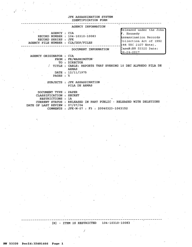 handle is hein.jfk/jfkarch07002 and id is 1 raw text is: 




JFK ASSASSINATION SYSTEM
  IDENTIFICATION FORM

  AGENCY INFORMATION


            AGENCY
     RECORD NUMBER
     RECORD SERIES
AGENCY FILE-NUMBER


:CIA
  104-10310-10083
  JFK
  CIA/DDP/FILES


DOCUMENT INFORMATION


AGENCY ORIGINATOR  : CIA
             FROM  : FR/WASHINGTON-
               TO  : DIRECTOR
          / TITLE  : CABLE: REPORTS THAT
                    ARMAS
             DATE  : 12/11/1975
             PAGES  5


EVENING 10 DEC ALFREDO PILA DE


SUBJECTS : JFK ASSASSINATION
           PILA DE ARMAS


      DOCUMENT TYPE
      CLASSIFICATION
      RESTRICTIONS
      CURRENT STATUS
DATE OF LAST REVIEW
           COMMENTS


PAPER
SECRET
1A
RELEASED IN PART PUBLIC - RELEASED WITH DELETIONS
07/07/04
JFK-M-07 : F3 : 20040323-1063152


[R] - ITEM IS RESTRICTED   104-10310-10083

                 I


NW 53320  Dold:32401466   Page 1


Released under the John
r. Kennedy
kssassination Records
ollection  Act of 1992
(44 USC 2107 Note).
-ase#:NW 53320 Date:
36-24-2017


