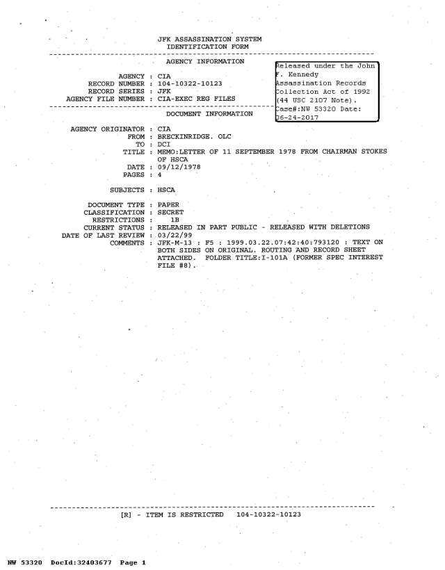 handle is hein.jfk/jfkarch07009 and id is 1 raw text is: 




JFK ASSASSINATION SYSTEM
  IDENTIFICATION FORM

  AGENCY INFORMATION


     RECORD
     RECORD
AGENCY FILE


AGENCY
NUMBER
SERIES
NUMBER


AGENCY ORIGINATOR
             FROM
               TO
            TITLE

            DATE
            PAGES


CIA
104-10322-10123
JFK
CIA-EXEC REG FILES

  DOCUMENT INFORMATION


  CIA
  BRECKINRIDGE. OLC
  DCI
  MEMO:LETTER OF 11 SEPTEMBER 1978 FROM CHAIRMAN STOKES
  OF HSCA
  09/12/1978
:4


SUBJECTS : HSCA


      DOCUMENT TYPE
      CLASSIFICATION
      RESTRICTIONS
      CURRENT STATUS
DATE OF LAST REVIEW
           COMMENTS


PAPER
SECRET
   1B
RELEASED IN PART PUBLIC - RELEASED WITH DELETIONS
03/22/99
JFK-M-13 : F5  : 1999.03.22.07:42:40:793120 : TEXT ON
BOTH SIDES ON ORIGINAL. ROUTING AND RECORD SHEET
ATTACHED.  FOLDER TITLE:I-101A  (FORMER SPEC INTEREST
FILE #8).


[R] - ITEM IS RESTRICTED   104-10322-10123


NW 53320  Dold:32403677   Page 1


Zeleased under the John
T. Kennedy
Pssassination Records
ollection  Act of 1992
(44 USC 2107 Note).
-ase#:NW 53320 Date:
D6-24-2017


