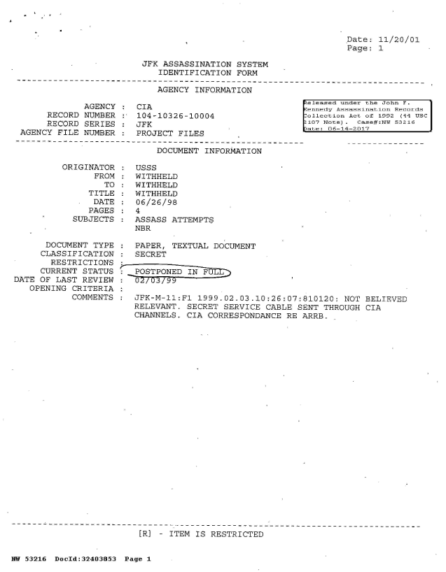 handle is hein.jfk/jfkarch07015 and id is 1 raw text is: 



Date: 11/20/01
Page: 1


JFK ASSASSINATION  SYSTEM
   IDENTIFICATION  FORM


AGENCY  INFORMATION


             AGENCY    CIA
     RECORD  NUMBER    104-10326-10004
     RECORD  SERIES    JFK
AGENCY FILE  NUMBER    PROJECT FILES


[eleased under the John F.
ennedy Assassination Records
ollection Act of 1992 (44 USC
107 Note) . Case#:N 53216
ute: 06-14-2017


DOCUMENT INFORMATION


          ORIGINATOR    USSS
                FROM    WITHHELD
                  TO    WITHHELD
               TITLE    WITHHELD
               DATE     06/26/98
               PAGES    4
            SUBJECTS    ASSASS ATTEMPTS
                        NBR

      DOCUMENT  TYPE    PAPER, TEXTUAL  DOCUMENT
      CLASSIFICATION    SECRET
      RESTRICTIONS
      CURRENT STATUS    POSTPONED  IN FUL
DATE OF LAST  REVIEW :     7 02/03/9
   OPENING  CRITERIA
           COMMENTS     JFK-M-11:F1  1999.02.03.10:26:07:810120:  NOT BELIEVED
                        RELEVANT. SECRET  SERVICE CABLE SENT  THROUGH CIA
                        CHANNELS. CIA  CORRESPONDANCE RE ARRB.


[R] - ITEM IS RESTRICTED


NW 53216 DocId:32403853 Page 1


