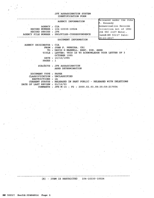 handle is hein.jfk/jfkarch07022 and id is 1 raw text is: 




                     JFK ASSASSINATION  SYSTEM
                        IDENTIFICATION FORM

                        AGENCY INFORMATION

            AGENCY.: CIA
     RECORD NUMBER    104-10330-10024
     RECORD SERIES   JFK
AGENCY FILE NUMBER   PROJFILES-CORRESPONDENCE

                       DOCUMENT  INFORMATION


AGENCY ORIGINATOR
             FROM
               TO
            TITLE


DATE
PAGES


  CIA
  JOHN F. PEREIRA. CSI
  DAVID G MARWELL. EXEC. DIR. ARRB
  LETTER: THIS IS TO ACKNOWLEDGE YOUR LETTER OF 3
  OCTOBER 1995
  10/10/1995
:1


SUBJECTS : JFK ASSASSINATION
           ARRB DETERMINATION


      DOCUMENT TYPE
      CLASSIFICATION
      RESTRICTIONS
      CURRENT STATUS
DATE OF LAST REVIEW
           COMMENTS


PAPER
UNCLASSIFIED
1A
RELEASED IN PART PUBLIC - RELEASED WITH DELETIONS
03/12/03
JFK-M-15   F2 : 2000.02.03.08:35:59:217054


[R] - ITEM IS RESTRICTED   104-10330-10024


NW 53217  Dold:32404014   Page 1


teleased under the John
.  Kennedy
kssassination Records
Collection Act of 1992
(44 USC 2107 Note).
ase#:NW  53217 Date:
6-22-2017


