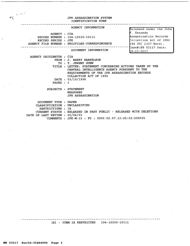 handle is hein.jfk/jfkarch07032 and id is 1 raw text is: 




JFK ASSASSINATION SYSTEM
  IDENTIFICATION FORM

  AGENCY INFORMATION              L


     RECORD
     RECORD
AGENCY FILE


AGENCY
NUMBER
SERIES
NUMBER


CIA
104-10330-10111
JFK
PROJFILES-CORRESPONDENCE
DOCUMENT-INFO--ATI
   DOCUMENT INFORMATION


AGENCY ORIGINATOR   CIA
             FROM  : J. BARRY HARRELSON
               TO   T. JEREMY GUNN
            TITLE   LETTER: STATEMENT  CONCERNING ACTIONS TAKEN BY THE
                    CENTRAL  INTELLIGENCE AGENCY PURSUANT TO THE
                    REQUIREMENTS OF  THE JFK ASSASSINATION RECORDS
                    COLLECTION ACT OF  1992
             DATE  : 03/19/1998
             PAGES : 3

         SUBJECTS  : STATEMENT
                    MEASURES
                    JFK ASSASSINATION


      DOCUMENT TYPE
      CLASSIFICATION
      RESTRICTIONS
      CURRENT STATUS
DATE OF LAST REVIEW
           *COMMENTS


: PAPER
: UNCLASSIFIED
: 1A
: RELEASED IN PART PUBLIC - RELEASED WITH DELETIONS
: 03/06/03
: JFK-M-15 : F5 : 2000.02.07.13:25:52:200035


[R] - ITEM IS RESTRICTED   104-10330-10111


NW 53217  Doold:32404096  Page 1


Released under the John
F. Kennedy
Assassination Records
ollection  Act of 1992
(44 USC 2107 Note).
-ase#:NU 53217 Date:
36-22-2017


