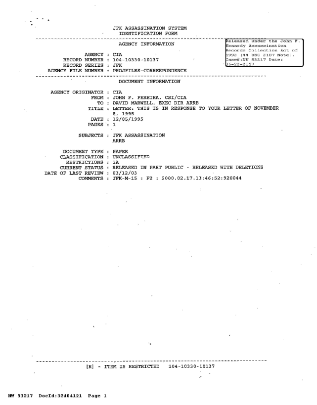 handle is hein.jfk/jfkarch07036 and id is 1 raw text is: 




JFK ASSASSINATION  SYSTEM
  IDENTIFICATION FORM

  AGENCY INFORMATION


     RECORD
     RECORD
AGENCY FILE


AGENCY
NUMBER
SERIES
NUMBER


CIA
104-10330-10137
JFK
PROJFILES-CORRESPONDENCE


Zeleased  under the John F.
Kennedy  Assass ination
Zecords  Callection Act of
F992  (44 USC 2107 Note.
7ase#:NTiT 53217 Date:
-J5-22-2017


DOCUMENT INFORMATION


AGENCY ORIGINATOR  :
              FROM :
                TO :
            TITLE  :

            DATE   :
            PAGES  :


CIA
JOHN F. PEREIRA. CSI/CIA
DAVID MARWELL. EXEC DIR  ARRB
LETTER: THIS IS IN RESPONSE  TO YOUR LETTER OF NOVEMBER
8, 1995
12/05/1995
1


SUBJECTS  : JFK ASSASSINATION
           ARRB


      DOCUMENT TYPE
      CLASSIFICATION
      RESTRICTIONS
      CURRENT STATUS
DATE OF LAST REVIEW
           COMMENTS


PAPER
UNCLASSIFIED
1A
RELEASED IN PART  PUBLIC - RELEASED WITH DELETIONS
03/12/03
JFK-M-15  : F2 : 2000.02.17.13:46:52:920044


[R] - ITEM IS RESTRICTED   104-10330-10137


NW 53217  DocId:32404121   Page 1


