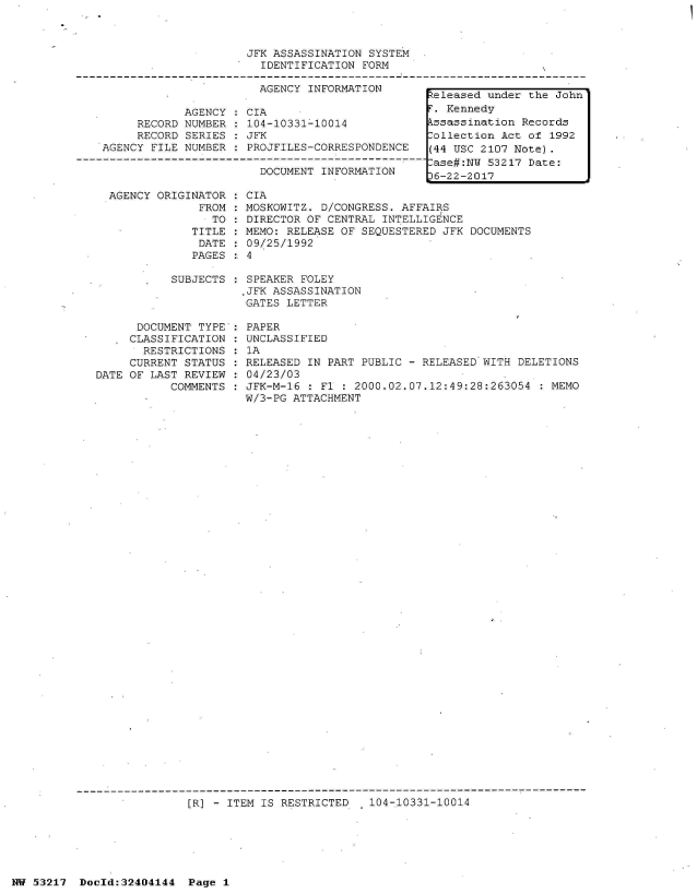 handle is hein.jfk/jfkarch07041 and id is 1 raw text is: 



JFK ASSASSINATION SYSTEM
  IDENTIFICATION FORM


                       AGENCY INFORMATION

            AGENCY   CIA
     RECORD NUMBER  : 104-10331-10014
     RECORD SERIES  : JFK
AGENCY FILE NUMBER  : PROJFILES-CORRESPONDENCE

                       DOCUMENT INFORMATION


  AGENCY ORIGINATOR  : CIA
               FROM  : MOSKOWITZ. D/CONGRESS. AFFAIRS
                 TO  : DIRECTOR OF CENTRAL INTELLIGENCE
              TITLE  : MEMO: RELEASE OF SEQUESTERED JFK DOCUMENTS
              DATE   : 09/25/1992
              PAGES  :. 4

           SUBJECTS   SPEAKER FOLEY
                      .JFK ASSASSINATION
                      GATES LETTER

      DOCUMENT TYPE : PAPER
      CLASSIFICATION : UNCLASSIFIED
      RESTRICTIONS  : 1A
      CURRENT STATUS : RELEASED IN PART PUBLIC - RELEASED WITH DELETIONS
DATE OF LAST REVIEW : 04/23/03
           COMMENTS : JFK-M-16 : Fl : 2000.02.07.12:49:28:263054  : MEMO
                      W/3-PG ATTACHMENT


[R] - ITEM IS RESTRICTED   104-10331-10014


NW 53217  Docld:32404144  Page 1


Released under the John
F. Kennedy
Assassination Records
Collection Act of 1992
(44 USC 2107 Note).
Case#:NW 53217 Date:
)6-22-2017


