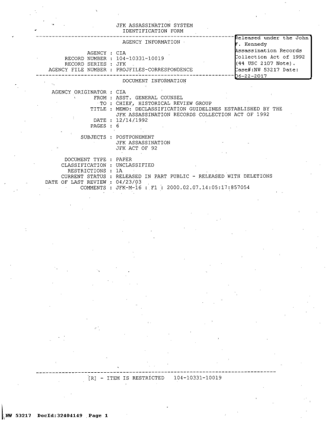 handle is hein.jfk/jfkarch07043 and id is 1 raw text is: 



                     JFK ASSASSINATION SYSTEM
                       IDENTIFICATION  FORM

                       AGENCY INFORMATION

            AGENCY   CIA
     RECORD NUMBER   104-10331-10019
     RECORD SERIES   JFK
AGENCY FILE NUMBER   PROJFILES-CORRESPONDENCE

                       DOCUMENT INFORMATION


  AGENCY ORIGINATOR
               FROM:
                 TO
              TITLE

              DATE
              PAGES

           SUBJECTS



      DOCUMENT TYPE
      CLASSIFICATION
      RESTRICTIONS
      CURRENT STATUS
DATE OF LAST REVIEW
      .    COMMENTS


CIA
ASST. GENERAL COUNSEL
CHIEF, HISTORICAL REVIEW GROUP
MEMO: DECLASSIFICATION GUIDELINES ESTABLISHED BY THE
JFK ASSASSINATION RECORDS COLLECTION ACT OF 1992
12/14/1992
6

POSTPONEMENT
JFK ASSASSINATION
JFK ACT OF 92

PAPER
UNCLASSIFIED
1A
RELEASED IN PART PUBLIC - RELEASED WITH DELETIONS
04/23/03  .
JFK-M-16 : Fl:  2000.02.07.14:05:17:857054


                          [R] - ITEM IS RESTRICTED   104-10331-10019






W  53217  Doold:32404149  Page 1


Released under the John
T. Kennedy
kssassination Records
Collection Act of 1992
(44 USC 2107 Note).
-ase#:NU 53217 Date:
36-22-2017


