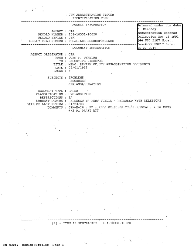 handle is hein.jfk/jfkarch07049 and id is 1 raw text is: 



JFK ASSASSINATION SYSTEM
  IDENTIFICATION FORM


                       AGENCY  INFORMATION

            AGENCY  : CIA
     RECORD NUMBER  : 104-10331-10028
     RECORD SERIES  : JFK
AGENCY FILE NUMBER  : PROJFILES-CORRESPONDENCE

                       DOCUMENT INFORMATION


  AGENCY ORIGINATOR
               FROM
                 TO :
              TITLE
              DATE
              PAGES

           SUBJECTS



      DOCUMENT TYPE
      CLASSIFICATION
      RESTRICTIONS
      CURRENT STATUS
DATE OF LAST REVIEW
           COMMENTS


CIA
JOHN F. PEREIRA
EXECUTIVE DIRECTOR
MEMO: REVIEW OF.JFK ASSASSINATION DOCUMENTS
02/01/1993
5

PROBLEMS
RESOURCES
JFK ASSASSINATION

PAPER
UNCLASSIFIED
1A
RELEASED IN PART PUBLIC - RELEASED WITH DELETIONS
04/23/03
JFK-M-16 : F2 : 2000.02.08.08:27:57:950054  : 2 PG MEMO
W/2 PG DRAFT ATT


[R] - ITEM IS RESTRICTED   104-10331-10028


1-


NW 53217  Doold:32404158  Page 1


Released under the John
F. Kennedy
kssassination Records
Collection Act of 1992
(44 USC 2107 Note).
-ase#:NW 53217 Date:
D6-22-2017


