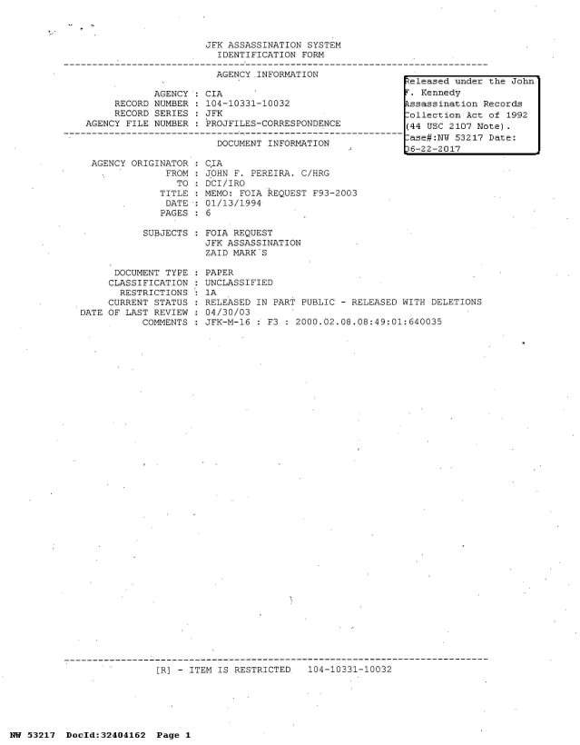 handle is hein.jfk/jfkarch07053 and id is 1 raw text is: 



                     JFK ASSASSINATION  SYSTEM
                       IDENTIFICATION  FORM

                       AGENCY  INFORMATION
                                                         teleased under
            AGENCY  : CIA                                 . Kennedy
     RECORD NUMBER  : 104-10331-10032                    kssassination R
     RECORD SERIES  : JFK                                Collection Act
AGENCY FILE NUMBER  : PROJFILES-CORRESPONDENCE           (44 USC 2107 No

                       DOCUMENT INFORMATION               ase#NW  53217
                                                         6-22-2017


  AGENCY ORIGINATOR
               FROM:
                 TO
              TITLE
              DATE
              PAGES

           SUBJECTS



      DOCUMENT TYPE
      CLASSIFICATION
      RESTRICTIONS
      CURRENT STATUS
DATE OF LAST REVIEW
           COMMENTS


C.IA
JOHN F. PEREIRA. C/HRG
DCI/IRO
MEMO: FOIA REQUEST F93-2003
01/13/1994
6

FOIA REQUEST
JFK ASSASSINATION
ZAID MARK S

PAPER
UNCLASSIFIED
1A
RELEASED IN PART PUBLIC - RELEASED WITH DELETIONS
04/30/03
JFK-M-16 : F3 : 2000.02.08.08:49:01:640035


[R] - ITEM IS RESTRICTED   104-10331-10032


NW 53217  Dold:32404162   Page 1


the John

ecords
of 1992
te).
Date:


