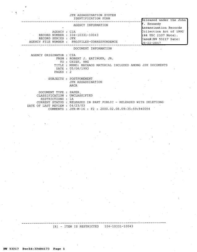 handle is hein.jfk/jfkarch07058 and id is 1 raw text is: 



JFK ASSASSINATION SYSTEM
  IDENTIFICATION FORM


AGENCY INFORMATION


            AGENCY
  *  RECORD NUMBER
     RECORD SERIES
AGENCY FILE NUMBER


CIA
104-10331-10043
JFK
PROJFILES-CORRESPONDENCE


Released under the John
r. Kennedy
kssassination Records
Collection Act of 1992
(44 USC 2107 Note).
-ase#:NU 53217 Date:
36-22-2017


DOCUMENT INFORMATION


  AGENCY ORIGINATOR
               FROM
                 TO:
              TITLE
              DATE
              PAGES

           SUBJECTS



      DOCUMENT TYPE
      CLASSIFICATION
      RESTRICTIONS
      CURRENT STATUS
DATE OF LAST REVIEW
           COMMENTS


CIA
ROBERT J. EATINGER, JR.
CHIEF, HRG
MEMO: MHCHAOS MATERIAL INCLUDED AMONG JFK DOCUMENTS
05/08/1993
2

POSTPONEMENT
JFK ASSASSINATION
ARCA

PAPER.
UNCLASSIFIED
1A
RELEASED IN PART PUBLIC - RELEASED WITH DELETIONS
04/23/03
JFK-M-16 : F2 : 2000.02.08.09:35:59:840054


[R]. - ITEM IS RESTRICTED


104-10331-10043


NW 53217  Doeld:32404173  Page 1


