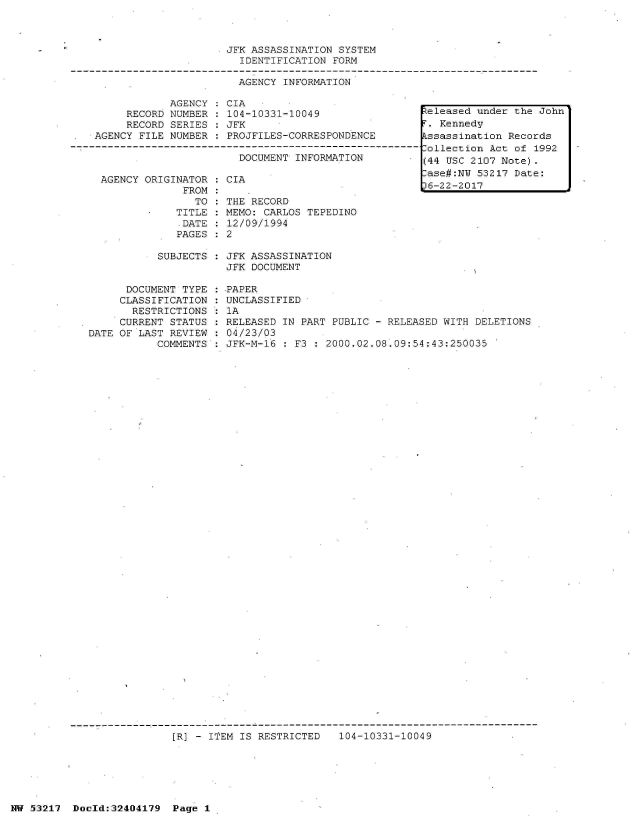 handle is hein.jfk/jfkarch07061 and id is 1 raw text is: 



JFK ASSASSINATION SYSTEM
  IDENTIFICATION FORM

  AGENCY INFORMATION


            AGENCY   CIA
     RECORD NUMBER   104-10331-10049
     RECORD SERIES   JFK
AGENCY FILE NUMBER   PROJFILES-CORRESPONDENCE

                       DOCUMENT INFORMATION


AGENCY ORIGINATOR
             FROM
               TO
            TITLE
            DATE
            PAGES


CIA

THE RECORD
MEMO: CARLOS TEPEDINO
12/09/1994
2


SUBJECTS : JFK ASSASSINATION
           JFK DOCUMENT


      DOCUMENT TYPE
      CLASSIFICATION
      RESTRICTIONS
      CURRENT STATUS
DATE OF LAST REVIEW
           COMMENTS


.PAPER
UNCLASSIFIED
1A
RELEASED IN PART PUBLIC - RELEASED WITH  DELETIONS
04/23/03
JFK-M-16  : F3 : 2000.02.08.09:54:43:250035


[R] - ITEM IS RESTRICTED   104-10331-10049


NW 53217  Dold:32404179   Page 1


Zeleased under the John
r. Kennedy
tssassination Records
,ollection Act of 1992
(44 USC 2107 Note).
lase#:NW 53217 Date:
)6-22-2017


