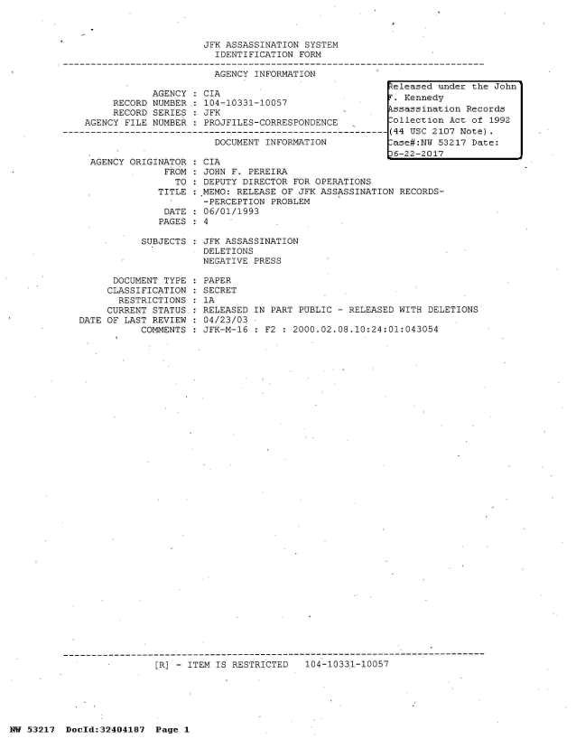 handle is hein.jfk/jfkarch07064 and id is 1 raw text is: 



JFK ASSASSINATION SYSTEM
  IDENTIFICATION FORM

  AGENCY INFORMATION


            AGENCY  : CIA
     RECORD NUMBER.: 104-10331-10057
     RECORD SERIES  : JFK
AGENCY FILE NUMBER  : PROJFILES-CORRESPONDENCE
                       N---------------------
                       DOCUMENT INFORMATION


  AGENCY ORIGINATOR
               FROM
                 TO
              TITLE

              DATE
              PAGES

           SUBJECTS



      DOCUMENT TYPE
      CLASSIFICATION
      RESTRICTIONS
      CURRENT STATUS.:
DATE OF LAST REVIEW
           COMMENTS


C
J
D
M

0
4


IA
OHN F. PEREIRA
EPUTY DIRECTOR FOR OPERATIONS
EMO: RELEASE OF JFK ASSASSINATION RECORDS-
PERCEPTION PROBLEM
6/01/1993


JFK ASSASSINATION
DELETIONS
NEGATIVE PRESS

PAPER
SECRET
1A
RELEASED IN PART PUBLIC - RELEASED WITH DELETIONS
04/23/03
JFK-M-16 : F2 : 2000.02.08.10:24:01:043054


[R] - ITEM IS RESTRICTED   104-10331-10057


NW 53217  Docld:32404187  Page 1


Released under the John
r. Kennedy
kssassination Records
.ollection Act of 1992
(44 USC 2107 Note).
.ase#:NW 53217 Date:
36-22-2017


