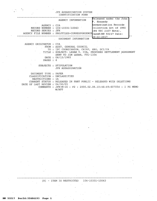 handle is hein.jfk/jfkarch07067 and id is 1 raw text is: 



JFK ASSASSINATION SYSTEM
  IDENTIFICATION FORM


AGENCY INFORMATION


            AGENCY
     RECORD NUMBER
     RECORD SERIES
AGENCY FILE NUMBER


CIA
104-10331-10063
JFK
PROJFILES-CORRESPONDENCE

  DOCUMENT INFORMATION


AGENCY ORIGINATOR   CIA
             FROM  : ASST. GENERAL COUNCIL
               TO   IPC COORDINATOR, CHIEF, HRG, DCI/IR
            TITLE  : SUBJECT: LESAR V. CIA, PROPOSED SETTLEMENT AGREEMENT
                    SENT TO JIM LESAR, F91-1334
             DATE  : 06/15/1993
             PAGES : 6


SUBJECTS : STIPULATION
           JFK ASSASSINATION


      DOCUMENT TYPE
      CLASSIFICATION
      RESTRICTIONS
      CURRENT STATUS
DATE OF LAST REVIEW
           COMMENTS


  PAPER
  UNCLASSIFIED
  1A
  RELEASED IN PART PUBLIC - RELEASED WITH DELETIONS
: 04/30/03
  JFK-M-16 : F2 : 2000.02.08.10:46:49:607054 :11 PG MEMO
  W/ATT


(R] - ITEM IS RESTRICTED


104-10331-10063


NW 53217  Dold:32404193   Page 1


Peleased under the John
F. Kennedy
Assassination Records
Collection Act of 1992
(44 USC 2107 Note).
Case#:NW 53217 Date:
36-22-2017


