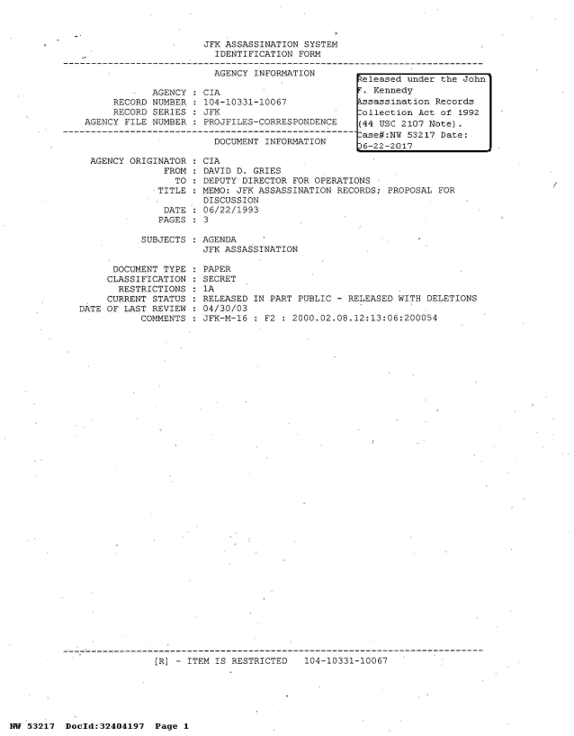 handle is hein.jfk/jfkarch07068 and id is 1 raw text is: 



                     JFK ASSASSINATION SYSTEM
                       IDENTIFICATION  FORM

                       AGENCY INFORMATION
                                                 teleased under the John
            AGENCY  : CIA                         . Kennedy
     RECORD NUMBER   104-10331-10067             kssassination Records
     RECORD SERIES   JFK                         Collection Act of 1992
AGENCY FILE NUMBER   PROJFILES-CORRESPONDENCE    (44 USC 2107 Note).
                       --------ase#:N                     53217 Date:
                       DOCUMENT INFORMATION       6-22-2017
                                                  6-22-2017
 AGENCY ORIGINATOR  : CIA
              FROM   DAVID D. GRIES
                TO  : DEPUTY DIRECTOR FOR OPERATIONS
             TITLE  : MEMO: JFK ASSASSINATION RECORDS; PROPOSAL FOR
                     DISCUSSION
              DATE  : 06/22/1993
              PAGES  3


SUBJECTS : AGENDA
           JFK ASSASSINATION


      DOCUMENT TYPE
      CLASSIFICATION
      RESTRICTIONS
      CURRENT STATUS
DATE OF LAST REVIEW
           COMMENTS


PAPER
SECRET
1A
RELEASED IN PART PUBLIC - RELEASED WITH DELETIONS
04/30/03
JFK-M-16 : F2 : 2000.02.08.12:13:06:200054


[R] - ITEM IS RESTRICTED   104-10331-10067


NW 53217  Docld:32404197  Page 1


