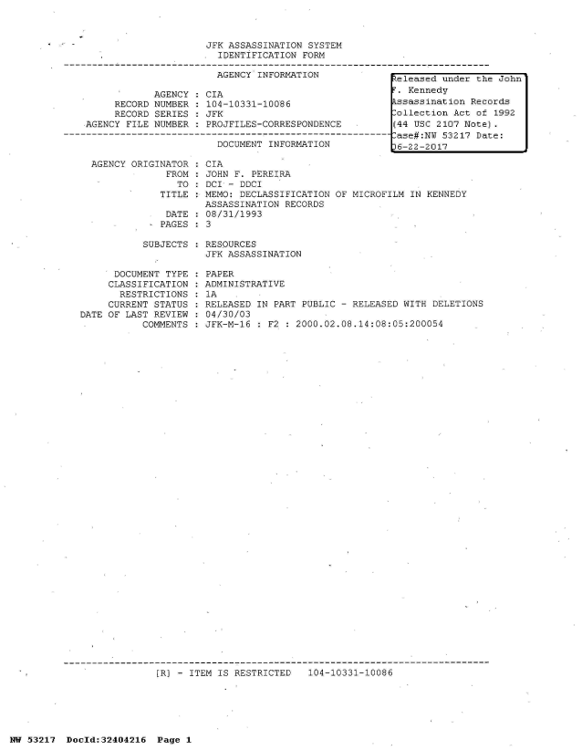handle is hein.jfk/jfkarch07076 and id is 1 raw text is: 



                         JFK ASSASSINATION SYSTEM
                           IDENTIFICATION FORM

                           AGENCY INFORMATION              teleased under the John

                AGENCY   CIA                               . Kennedy
         RECORD NUMBER : 104-10331-10086                  kssassination Records
         RECORD SERIES   JFK                              Collection Act of 1992
    AGENCY FILE NUMBER : PROJFILES-CORRESPONDENCE         (44 USC 2107 Note).
-------------------------------------------------------------ase#:NW 53217 Date:
                           DOCUMENT INFORMATION            6-22-2017

     AGENCY ORIGINATOR   CIA
                  FROM : JOHN F. PEREIRA
                    TO   DCI - DDCI
                 TITLE : MEMO: DECLASSIFICATION OF MICROFILM IN KENNEDY
                         ASSASSINATION RECORDS
                  DATE   08/31/1993
                  PAGES : 3


SUBJECTS : RESOURCES
           JFK ASSASSINATION


      DOCUMENT TYPE
      CLASSIFICATION
      RESTRICTIONS
      CURRENT STATUS
DATE OF LAST REVIEW
           COMMENTS


PAPER
ADMINISTRATIVE
1A
RELEASED IN PART PUBLIC - RELEASED WITH DELETIONS
04/30/03
JFK-M-16 : F2 : 2000.02.08.14:08:05:200054


[R] - ITEM IS RESTRICTED   104-10331-10086


NW 53217  Dold:32404216   Page 1


