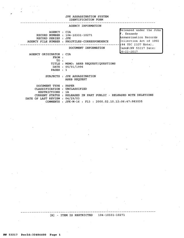 handle is hein.jfk/jfkarch07104 and id is 1 raw text is: 




JFK ASSASSINATION SYSTEM
  IDENTIFICATION FORM

  AGENCY INFORMATION


            AGENCY  : CIA
     RECORD NUMBER  : 104-10331-10271
     RECORD SERIES   JFK
AGENCY FILE NUMBER  : PROJFILES-CORRESPONDENCE

                       DOCUMENT  INFORMATION


AGENCY ORIGINATOR
             FROM
               TO
            TITLE
            DATE
            PAGES


  CIA


  MEMO: ARRB REQUEST/QUESTIONS
  05/01/1996
:1


SUBJECTS : JFK ASSASSINATION
           ARRB REQUEST


      DOCUMENT TYPE
      CLASSIFICATION
      RESTRICTIONS
      CURRENT STATUS
DATE OF LAST REVIEW
           COMMENTS


PAPER
UNCLASSIFIED
1A
RELEASED IN PART PUBLIC - RELEASED WITH DELETIONS
04/29/03
JFK-M-16 : F13 : 2000.02.10.12:06:47:983035


---------------------------------------------------------------------------
                 [R] - ITEM IS RESTRICTED  104-10331-10271


eleased  under the John
i'. Kennedy
kssassination Records
.ollection Act of 1992
(44 USC 2107 Note).
.ase#:NY 53217 Date:
36-22-2017


HW 53217  Doeld:32404400  Page I


