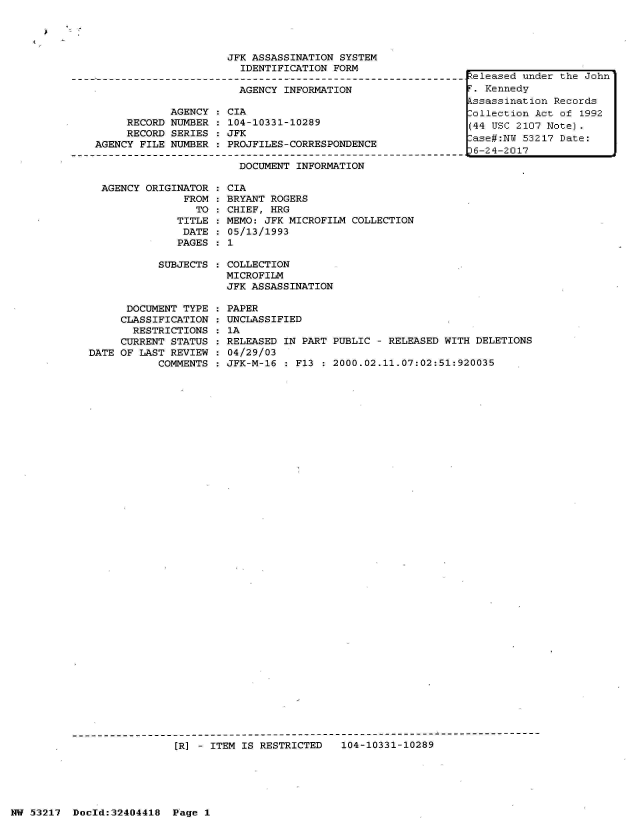 handle is hein.jfk/jfkarch07112 and id is 1 raw text is: 




                     JFK ASSASSINATION  SYSTEM
                       IDENTIFICATION  FORM

                       AGENCY  INFORMATION

            AGENCY   CIA
     RECORD NUMBER  : 104-10331-10289
     RECORD SERIES  : JFK
AGENCY FILE NUMBER  : PROJFILES-CORRESPONDENCE

                       DOCUMENT  INFORMATION


  AGENCY ORIGINATOR  :
               FROM  :
                 TO  :
              TITLE  :
              DATE   :
              PAGES  :

           SUBJECTS  :



      DOCUMENT TYPE  :
      CLASSIFICATION :
      RESTRICTIONS   :
      CURRENT STATUS :
DATE OF LAST REVIEW  :
           COMMENTS  :


CIA
BRYANT ROGERS
CHIEF, HRG
MEMO: JFK MICROFILM COLLECTION
05/13/1993
1

COLLECTION
MICROFILM
JFK ASSASSINATION

PAPER
UNCLASSIFIED
1A
RELEASED IN PART PUBLIC - RELEASED WITH DELETIONS
04/29/03
JFK-M-16 : F13 : 2000.02.11.07:02:51:920035


---------------------------------------------------------------------------
                 (R] - ITEM IS RESTRICTED  104-10331-10289


.:Zeleased under the John
T. Kennedy
kssassination Records
-ollection Act of 1992
(44 USC 2107 Note).
ase#:NY  53217 Date:
6-24-2017


HW 53217  Doeld:32404418  P age I


