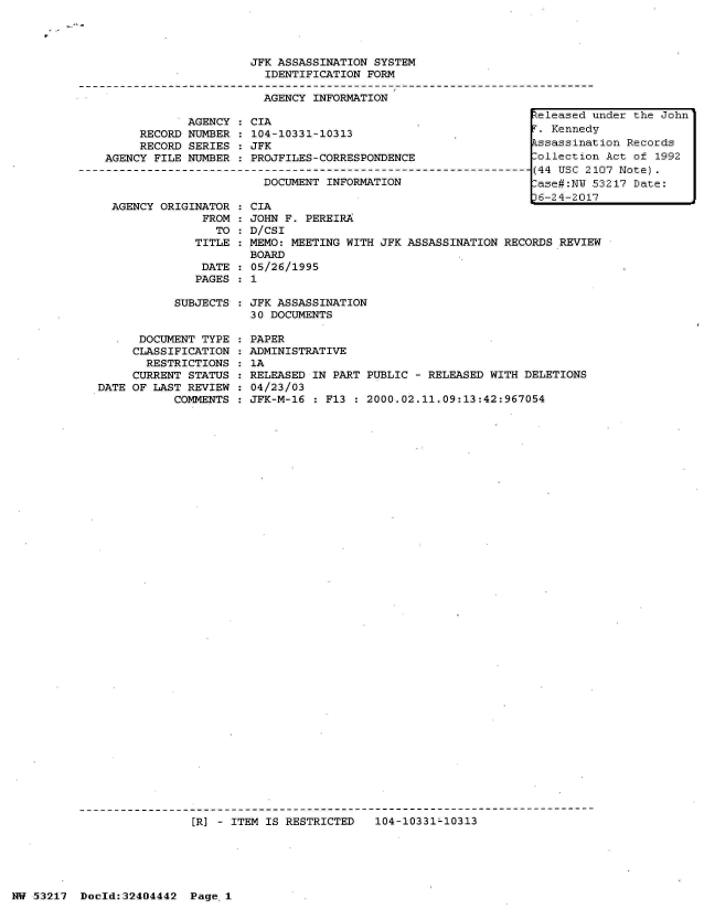 handle is hein.jfk/jfkarch07122 and id is 1 raw text is: 




JFK ASSASSINATION SYSTEM
  IDENTIFICATION FORM

  AGENCY INFORMATION


     RECORD
     RECORD
AGENCY FILE


AGENCY
NUMBER
SERIES
NUMBER


CIA
104-10331-10313
JFK
PROJFILES-CORRESPONDENCE


DOCENTINFORMTIN------
DOCUMENT INFORMATION


AGENCY ORIGINATOR :
             FROM :
               TO :
            TITLE :

            DATE  :
            PAGES :


CIA
JOHN F. PEREIRA
D/CSI
MEMO: MEETING WITH JFK ASSASSINATION RECORDS REVIEW
BOARD
05/26/1995
1


SUBJECTS : JFK ASSASSINATION
           30 DOCUMENTS


      DOCUMENT TYPE
      CLASSIFICATION
      RESTRICTIONS
      CURRENT STATUS
DATE OF LAST REVIEW
           COMMENTS


PAPER
ADMINISTRATIVE
1A
RELEASED IN PART PUBLIC - RELEASED WITH DELETIONS
04/23/03
JFK-M-16 : F13 : 2000.02.11.09:13:42:967054


IR] - ITEM IS RESTRICTED   104-10331-10313


NW 53217  Doeld:32404442  Page 1


Zeleased under the John
r. Kennedy
Lssassination Records
lollection Act of 1992
(44 USC 2107 Note).
lase#:NU 53217 Date:
)6-24-2017


