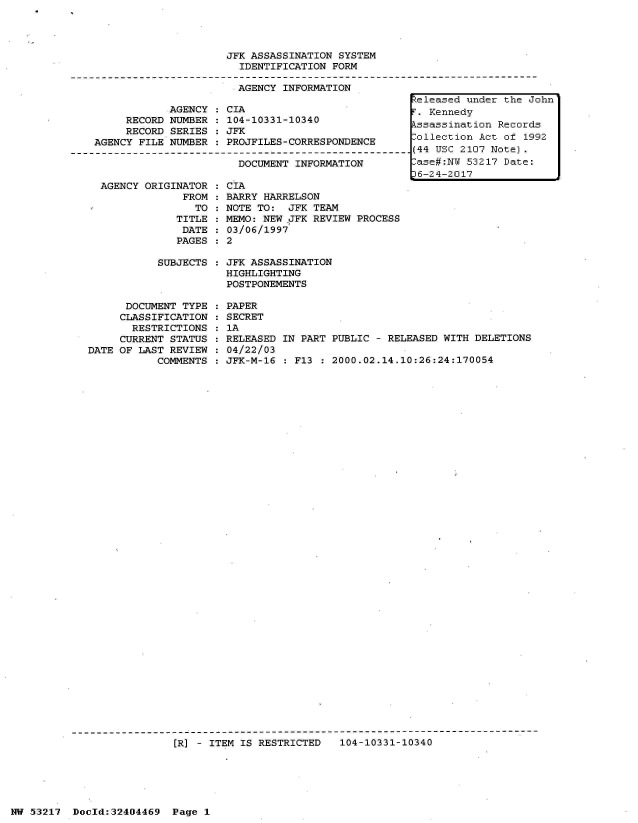 handle is hein.jfk/jfkarch07128 and id is 1 raw text is: 




                         JFK ASSASSINATION  SYSTEM
                           IDENTIFICATION  FORM

                           AGENCY  INFORMATION
                                                        teleased under the J
                AGENCY   CIA                            T. Kennedy
         RECORD NUMBER  : 104-10331-10340               ssassination  Record
         RECORD SERIES  : JFK
    AGENCY FILE NUMBER  : PROJFILES-CORRESPONDENCE      ollection  Act of 19
---------------------------------------------------------(44 USC 2107 Note).
                           DOCUMENT  INFORMATION        ase#:N   53217 Date:
                                                        16-24-2017


AGENCY ORIGINATOR
             FROM
               TO
            TITLE
            DATE
            PAGES


CIA
BARRY HARRELSON
NOTE TO:  JFK TEAM
MEMO: NEW JFK REVIEW PROCESS
03/06/1997
2


SUBJECTS : JFK ASSASSINATION
           HIGHLIGHTING
           POSTPONEMENTS


      DOCUMENT TYPE
      CLASSIFICATION
      RESTRICTIONS
      CURRENT STATUS
DATE OF LAST REVIEW
           COMMENTS


PAPER
SECRET
1A
RELEASED IN PART PUBLIC  - RELEASED WITH DELETIONS
04/22/03
JFK-M-16 : F13  : 2000.02.14.10:26:24:170054


[R] - ITEM IS RESTRICTED   104-10331-10340


NW 53217  Docld:32404469  Page  1


ohn

s
92


