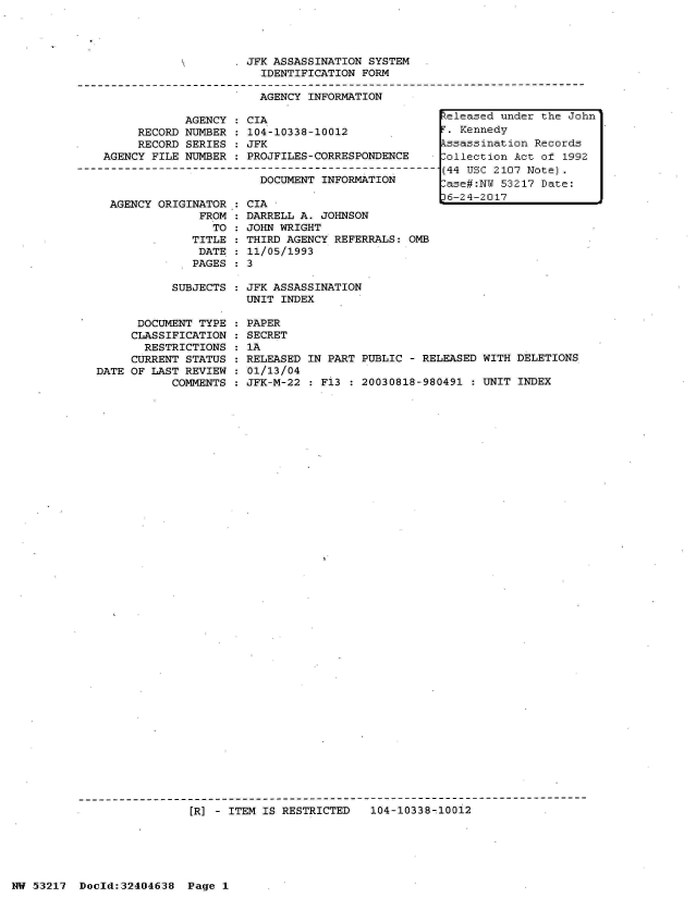 handle is hein.jfk/jfkarch07140 and id is 1 raw text is: 




. JFK ASSASSINATION SYSTEM
    IDENTIFICATION FORM

    AGENCY INFORMATION


     RECORD
     RECORD
AGENCY FILE


AGENCY : CIA
NUMBER : 104-10338-10012
SERIES : JFK
NUMBER : PROJFILES-CORRESPONDENCE


DOCUMENT INFORMATION


AGENCY ORIGINATOR
             FROM
               TO
            TITLE
            DATE
            PAGES


  CIA
  DARRELL A. JOHNSON
  JOHN WRIGHT
  THIRD AGENCY REFERRALS: OMB
  11/05/1993
:3


SUBJECTS : JFK ASSASSINATION
           UNIT INDEX


      DOCUMENT TYPE
      CLASSIFICATION
      RESTRICTIONS
      CURRENT STATUS
DATE OF LAST REVIEW
           COMMENTS


PAPER
SECRET
1A
RELEASED IN PART PUBLIC - RELEASED WITH DELETIONS
01/13/04
JFK-M-22 : Fi3 : 20030818-980491 : UNIT INDEX


[R] - ITEM IS RESTRICTED   104-10338-10012


NW 53217  Dold:32404638   Page 1


Released under the John
T. Kennedy
Pssassination Records
Collection Act of 1992
(44 USC 2107 Note).
-ase#:NW 53217 Date:
36-24-2017


