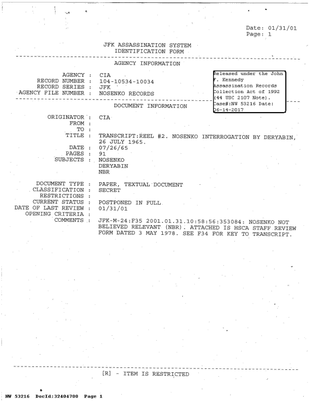 handle is hein.jfk/jfkarch07146 and id is 1 raw text is: 



Date: 01/31/01
Page: 1


JFK ASSASSINATION  SYSTEM
   IDENTIFICATION  FORM


AGENCY INFORMATION


            AGENCY
     RECORD NUMBER
     RECORD SERIES
AGENCY FILE NUMBER


CIA
104-10534-10034
JFK  '
NOSENKO RECORDS


DOCUMENT INFORMATION


ORIGINATOR
      FROM


           SUB



      DOCUMENT
      CLASSIFIC
      RESTRIC
      CURRENT S
DATE OF LAST R
   OPENING CRI
           COM


CIA


   TO  :
TITLE  : TRANSCRIPT:REEL  #2. NOSENKO  INTERROGATION BY DERYABIN,
         26 JULY  1965.
 DATE  : 07/26/65
 PAGES : 91
JECTS  : NOSENKO
         DERYABIN
         NBR


TYPE
ATION
TIONS
TATUS
EVIEW
TERIA
MENTS


PAPER, TEXTUAL  DOCUMENT
SECRET

POSTPONED  IN FULL.
01/31/01

JFK-M-24:F35  2001.01.31.10:58:56:353084:  NOSENKO NOT
BELIEVED RELEVANT  (NBR). ATTACHED IS HSCA  STAFF REVIEW
FORM DATED 3 MAY  1978. SEE F34 FOR KEY  TO TRANSCRIPT.


[R] - ITEM IS RESTRICTED


NW 53216 Doold:32404700 Page 1


Released under the John
r. Kennedy
kssassination Records
:ollection Act of 1992
(44 USC 2107 Note).
:ase#:NY 53216 Date:
36-14-2017


