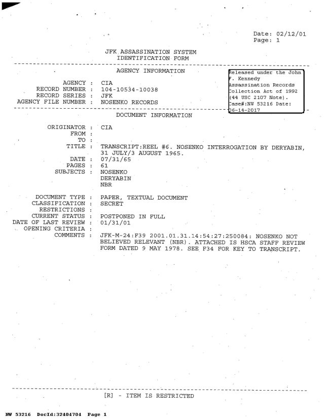 handle is hein.jfk/jfkarch07150 and id is 1 raw text is: 




Date: 02/12/01
Page: 1


JFK.ASSASSINATION  SYSTEM
   IDENTIFICATION  FORM


                           AGENCY  INFORMATION

             AGENCY :  CIA
     RECORD  NUMBER :  104-10534-10038
     RECORD  SERIES :  JFK
AGENCY FILE  NUMBER :  NOSENKO RECORDS


DOCUMENT  INFORMATION


ORIGINATOR
      FROM
        TO


CIA


   TITLE  :  TRANSCRIPT:REEL #6. NOSENKO  INTERROGATION BY DERYABIN,
             31 JULY/3 AUGUST 1965.
    DATE  :  07/31/65
    PAGES :  61
SUBJECTS  : NOSENKO
            DERYABIN
            NBR


      DOCUMENT  TYPE
      CLASSIFICATION
      RESTRICTIONS
      CURRENT STATUS
DATE OF LAST  REVIEW
   OPENING CRITERIA
           COMMENTS


PAPER, TEXTUAL  DOCUMENT
SECRET

POSTPONED  IN FULL
01/31/01

JFK-M-24:F39  2001.01.31.14:54:27:250084:  NOSENKO NOT
BELIEVED RELEVANT  (NBR). ATTACHED  IS HSCA STAFF REVIEW
FORM DATED  9 MAY 1978. SEE F34 FOR KEY  TO TRANSCRIPT.


[R] - ITEM IS RESTRICTED


NW 53216 Doold:32404704 Page 1


keleased under the John
F. Kennedy
Assassination Records
Collection Act of 1992
(44 USC 2107 Note).
Case#:NY 53216 Date:
36-14-2017


