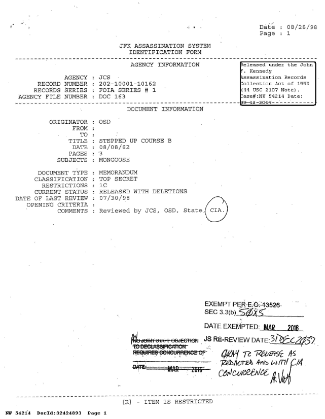 handle is hein.jfk/jfkarch07202 and id is 1 raw text is: 



Date  : 08/28/98
Page  : 1


JFK ASSASSINATION  SYSTEM
   IDENTIFICATION FORM


AGENCY INFORMATION


            AGENCY
     RECORD NUMBER
     RECORDS SERIES
AGENCY FILE NUMBER


JCS
202-10001-10162
FOIA SERIES # 1
DOC 163


DOCUMENT INFORMATION


ORIGINATOR  : OSD
      FROM


                 TO
              TITLE
              DATE
              PAGES
           SUBJECTS

      DOCUMENT TYPE
      CLASSIFICATION
      RESTRICTIONS
      CURRENT STATUS
DATE OF LAST REVIEW
   OPENING CRITERIA
           COMMENTS


STEPPED UP  COURSE B
08/08/62
3
MONGOOSE


MEMORANDUM
TOP SECRET
IC
RELEASED WITH DELETIONS
07/30/98

Reviewed by JCS,  OSD, State, CIA.


d1O fWiff 8JI~ff abdEff!C


  ly~    L BPbUIUlW17 -*


EXEMPT  PER-E.0 13526
SEC 3.3(b)

DATE EXEMPTED:  MAR 28i

JS RE-REVIEW DATE:3iy  x4737P



  -   Me&Ic-EA 4tS W 17-


[R] - ITEM IS RESTRICTED


NW 542i4 Doeld:32424893 Page 1


Released under the John
T. Kennedy
kssassination Records
:ollection Act of 1992
(44 USC 2107 Note).
lase#:NY 54214 Date:
19-42-2-&1--------------


