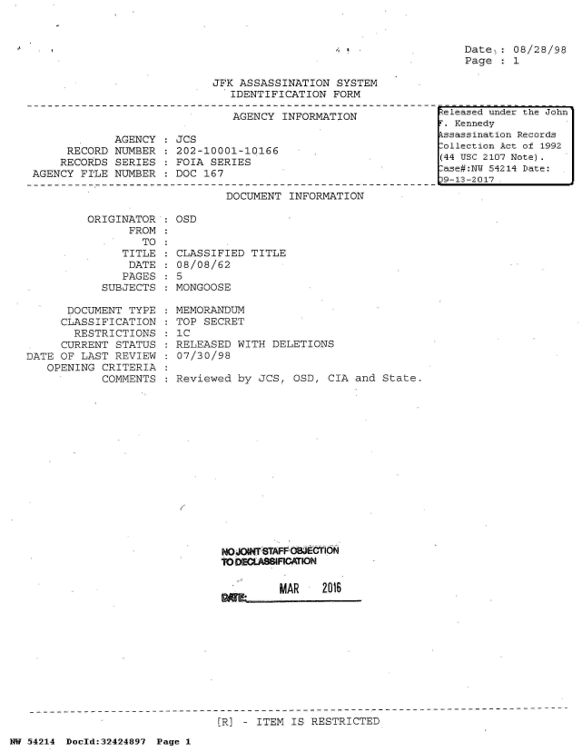 handle is hein.jfk/jfkarch07206 and id is 1 raw text is: 



Date  : 08/28/98
Page  : 1


JFK ASSASSINATION  SYSTEM
   IDENTIFICATION  FORM


AGENCY  INFORMATION


             AGENCY
     RECORD  NUMBER
     RECORDS SERIES
AGENCY  FILE NUMBER


JCS
202-10001-10166
FOIA SERIES
DOC 167


DOCUMENT  INFORMATION


ORIGINATOR
      FROM


: OSD


      TO:
   TITLE
   DATE
   PAGES
SUBJECTS


      DOCUMENT  TYPE
      CLASSIFICATION
      RESTRICTIONS
      CURRENT STATUS
DATE OF LAST  REVIEW
   OPENING  CRITERIA
            COMMENTS


CLASSIFIED  TITLE
08/08/62
5
MONGOOSE


MEMORANDUM
TOP SECRET
IC
RELEASED  WITH DELETIONS
07/30/98

Reviewed  by JCS, OSD,  CIA and State.


NOJOHWT STAFFOMIECT I
0 ODECLAs81FICATON


         MAR    2016


[R] - ITEM IS RESTRICTED


NW 54214 Doold:32424897 Page 1


4


Released under the John
F. Kennedy
Assassination Records
:ollection Act of 1992
(44 USC 2107 Note)
:ase#:NU 54214 Date:
p9-13-2017 .


