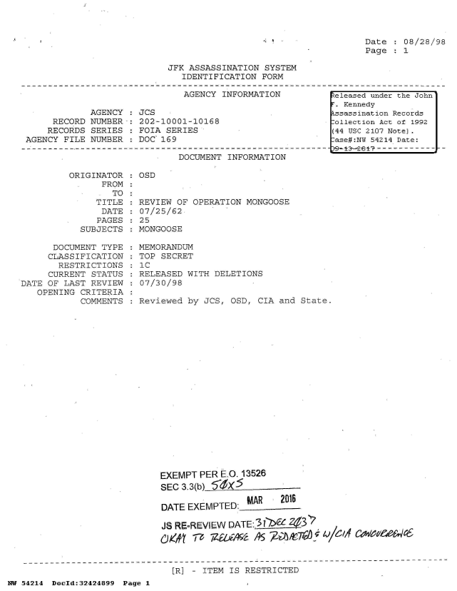handle is hein.jfk/jfkarch07207 and id is 1 raw text is: 



Date  : 08/28/98
Page  : 1


JFK ASSASSINATION  SYSTEM
   IDENTIFICATION FORM


AGENCY INFORMATION


            AGENCY  :
     RECORD  NUMBER-:
     RECORDS SERIES :
AGENCY FILE  NUMBER :


JCS
202-10001-10168
FOIA SERIES
DOC 169


DOCUMENT INFORMATION


ORIGINATOR  : OSD
      FROM


                  TO
               TITLE
               DATE
               PAGES
            SUBJECTS

      DOCUMENT  TYPE
      CLASSIFICATION
      RESTRICTIONS
      CURRENT STATUS
DATE OF LAST  REVIEW
   OPENING  CRITERIA
            COMMENTS


REVIEW OF OPERATION  MONGOOSE
07/25/62
25
MONGOOSE

MEMORANDUM
TOP SECRET
1C
RELEASED WITH  DELETIONS
07/30/98

Reviewed by  JCS, OSD, CIA and State.





















    EXEMPT  PER EO. 13526
    SEC 3.3(b)

                   n-MAR   2016
    DATE EXEMPTED

    JS RE-REVIEW DATE: >3f2.43
       ex      7iiA -/? R/A45 ~ A 01/611f C~Wic eW44


[R] - ITEM IS RESTRICTED


NW 54214 Doold:32424899 Page 1


Released under the John
r. Kennedy
kssassination Records
:ollection Act of 1992
(44 USC 2107 Note).
:ase#:NY 54214 Date:


'


