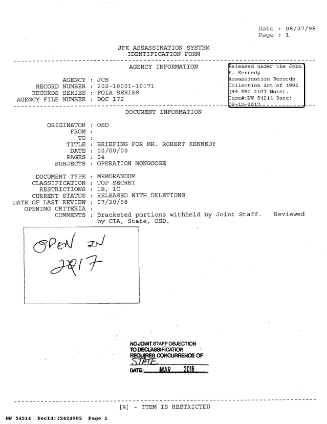 handle is hein.jfk/jfkarch07210 and id is 1 raw text is: 



Date  : 08/07/98
Page  : 1


JFK ASSASSINATION  SYSTEM
   IDENTIFICATION FORM


AGENCY  INFORMATION


             AGENCY
     RECORD  NUMBER
     RECORDS SERIES
AGENCY FILE  NUMBER


JCS
202-10001-10171
FOIA SERIES
DOC 172


DOCUMENT  INFORMATION


         ORIGINATOR
                FROM
                  TO
               TITLE
               DATE
               PAGES
            SUBJECTS

      DOCUMENT  TYPE
      CLASSIFICATION
      RESTRICTIONS
      CURRENT STATUS
DATE OF LAST  REVIEW
   OPENING  CRITERIA
            COMMENTS


OSD


BRIEFING  FOR MR.  ROBERT KENNEDY
00/00/00
24
OPERATION  MONGOOSE

MEMORANDUM
TOP  SECRET
1B,  1C
RELEASED  WITH  DELETIONS
:07/30/98

Bracketed  portions  withheld by Joint  Staff.
by  CIA, State,  OSD.


NOJOINT STAFF OBJECTION.
TO DECLASSIFICAnON
RE    ONURRENCE   OF


[]R] - ITEM IS RESTRICTED


NW 54214 Doold:32424902 Page 1


Released under the John
F. Kennedy
Assassination Records
Collection Act of 1992
(44 USC 2107 Note).
Case#:NY 54214 Date:
S9 -= 2 0 17----------


Reviewed


