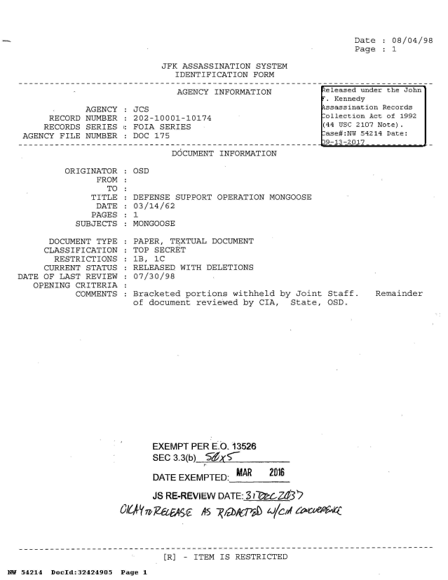 handle is hein.jfk/jfkarch07212 and id is 1 raw text is: 



Date  : 08/04/98
Page  : 1


JFK ASSASSINATION SYSTEM
   IDENTIFICATION FORM


AGENCY INFORMATION


            AGENCY
     RECORD NUMBER
     RECORDS SERIES
AGENCY FILE NUMBER


JCS
202-10001-10174
FOIA SERIES
DOC 175


DOCUMENT INFORMATION


         ORIGINATOR    OSD
               FROM
                 TO
              TITLE  : DEFENSE SUPPORT OPERATION MONGOOSE
              DATE     03/14/62
              PAGES  : 1
           SUBJECTS  : MONGOOSE

      DOCUMENT TYPE    PAPER, TEXTUAL DOCUMENT
      CLASSIFICATION   TOP SECRET
      RESTRICTIONS     lB, 1C
      CURRENT STATUS  RELEASED  WITH DELETIONS
DATE OF LAST REVIEW    07/30/98
   OPENING CRITERIA
           COMMENTS  : Bracketed portions withheld by Joint  Staff.
                       of document reviewed by CIA,  State, OSD.


Remainder


      EXEMPT  PER E.( 13526
      SEC 3.3(b) E )(7

      DATE EXEMPTED:_MAR  2016

      JS RE-REVIEW DATE:_31Z32

0l6   7?&fe_~   AS  kTa   4/C/if


[R] - ITEM IS RESTRICTED


NW 54214 Doold:32424905 Page 1


eleased under the John
T. Kennedy
kssassination Records
lollection Act of 1992
(44 USC 2107 Note).
lase#:NY 54214 Date:
19-13-2017


