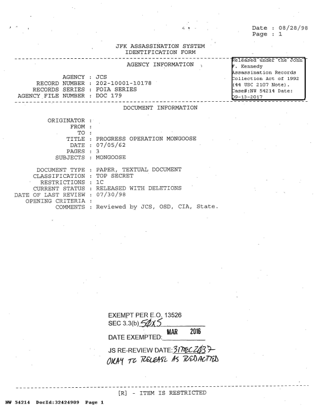 handle is hein.jfk/jfkarch07215 and id is 1 raw text is: 






JFK ASSASSINATION  SYSTEM
   IDENTIFICATION FORM

   AGENCY INFORMATION   ,


            AGENCY
     RECORD NUMBER
     RECORDS SERIES
AGENCY FILE  NUMBER


JCS
202-10001-10178
FOIA SERIES
DOC 179


Date  : 08/28/98
Page  : 1


DOCUMENT INFORMATION


         ORIGINATOR
               FROM
                  TO
              TITLE
              DATE
              PAGES
           SUBJECTS

      DOCUMENT TYPE
      CLASSIFICATION
      RESTRICTIONS
      CURRENT STATUS
DATE OF LAST REVIEW
   OPENING CRITERIA
           COMMENTS


  PROGRESS OPERATION MONGOOSE
  07/05/62
:3
  MONGOOSE

  PAPER, TEXTUAL DOCUMENT
  TOP SECRET
  IC
  RELEASED WITH DELETIONS
  07/30/98

  Reviewed by JCS, OSD, CIA,  State.


















     EXEMPT  PER E.O. 13526
     SEC 3.3(b) X
                     MAR    2016
     DATE EXEMPTED:

     JS RE-REVIEW DATE:17%C2&j

       Ok~k m )ea4V2          1 4OC'ITa


[R] - ITEM IS RESTRICTED


NW 54214 Doold:32424909 Page 1


T- 7 a - UdMeT the - oh77
r. Kennedy
kssassination Records
:ollection Act of 1992
(44 USC 2107 Note).
:ase#:NY 54214 Date:
39-13-2017


A .1


