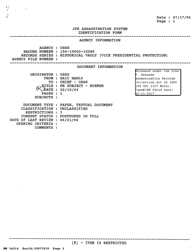 handle is hein.jfk/jfkarch07300 and id is 1 raw text is: 



Date : 07/17/96
Page : 1


JFK ASSASSINATION  SYSTEM
   IDENTIFICATION FORM


                               AGENCY INFORMATION

            AGENCY  : USSS
     .RECORD NUMBER : 154-10002-10286
     .RECORDS SERIES : HISTORICAL VAULT (VICE PRESIDENTIAL PROTECTION)
AGENCY FILE NUMBER  :


DOCUMENT INFORMATION


ORIGINATOR
      FROM
        TO
      . TLE
      RATE
      PAGES
  SUBJECTS


      DOCUMENT  TYPE
      CLASSIFICATION
      RESTRICTIONS
      CURRENT STATUS
DATE OF LAST REVIEW
   OPENING CRITERIA
           COMMENTS


USSS
SAIC HANLY
CHIEF - USSS
PR SUBJECT  - ROEMER
02/10/64
1


PAPER, TEXTUAL  DOCUMENT
UNCLASSIFIED
3
POSTPONED  IN FULL
06/21/96


[R] - ITEM IS RESTRICTED


NW 5~4214 Doeld:32977039 Page 1


..eleased under the John
T. Kennedy
kssassination Records
lollection Act of 1992
(44 USC 2107 Note).
.ase#:NY 54214 Date:
1o-11-2017


